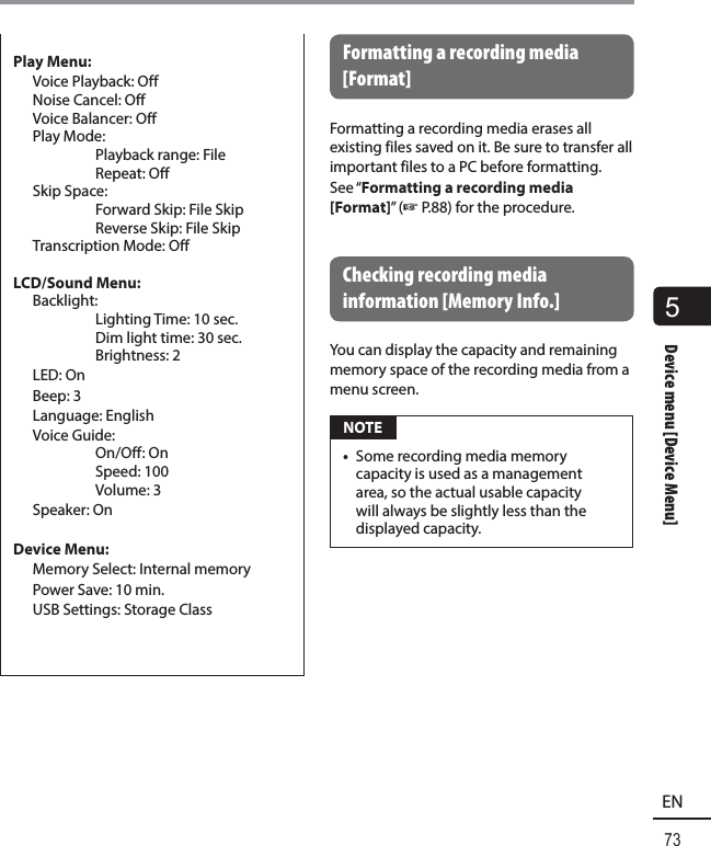 5Device menu [Device Menu]73ENDevice menu [Device Menu]Play Menu:  Voice Playback: Off  Noise Cancel: Off  Voice Balancer: Off Play Mode:   Playback range: File Repeat: Off Skip Space:   Forward Skip: File Skip  Reverse Skip: File Skip  Transcription Mode: OffLCD/Sound Menu: Backlight:   Lighting Time: 10 sec.  Dim light time: 30 sec. Brightness: 2 LED: On Beep: 3 Language: English Voice Guide:  On/Off: On Speed: 100 Volume: 3 Speaker: On Device Menu:  Memory Select: Internal memory  Power Save: 10 min.  USB Settings: Storage ClassFormatting a recording media [Format]Formatting a recording media erases all existing files saved on it. Be sure to transfer all important files to a PC before formatting.See “Formatting a recording media [Format]” (☞P.88) for the procedure. Checking recording media information [Memory Info.]You can display the capacity and remaining memory space of the recording media from a menu screen. NOTE•  Some recording media memory capacity is used as a management area, so the actual usable capacity will always be slightly less than the displayed capacity.