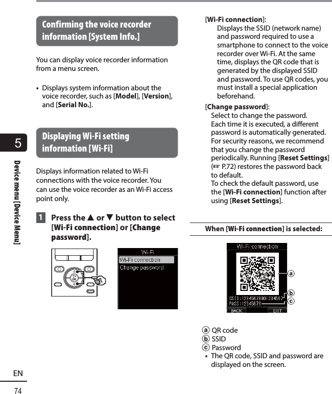 5Device menu [Device Menu]74ENDevice menu [Device Menu] Confirming the voice recorder information [System Info.]You can display voice recorder information from a menu screen.•  Displays system information about the voice recorder, such as [Model], [Version], and [Serial No.]. Displaying Wi-Fi setting information [Wi-Fi]Displays information related to Wi-Fi connections with the voice recorder. You can use the voice recorder as an Wi-Fi access point only. 1 Press the 2 or 3 button to select [Wi-Fi connection] or [Change password].[Wi-Fi connection]: Displays the SSID (network name) and password required to use a smartphone to connect to the voice recorder over Wi-Fi. At the same time, displays the QR code that is generated by the displayed SSID and password. To use QR codes, you must install a special application beforehand.[Change password]: Select to change the password. Each time it is executed, a different password is automatically generated. For security reasons, we recommend that you change the password periodically. Running [Reset Settings] (☞P.72) restores the password back to default. To check the default password, use the [Wi-Fi connection] function after using [Reset Settings].When [Wi-Fi connection] is selected:cbaa QR codeb SSIDc Password•  The QR code, SSID and password are displayed on the screen.