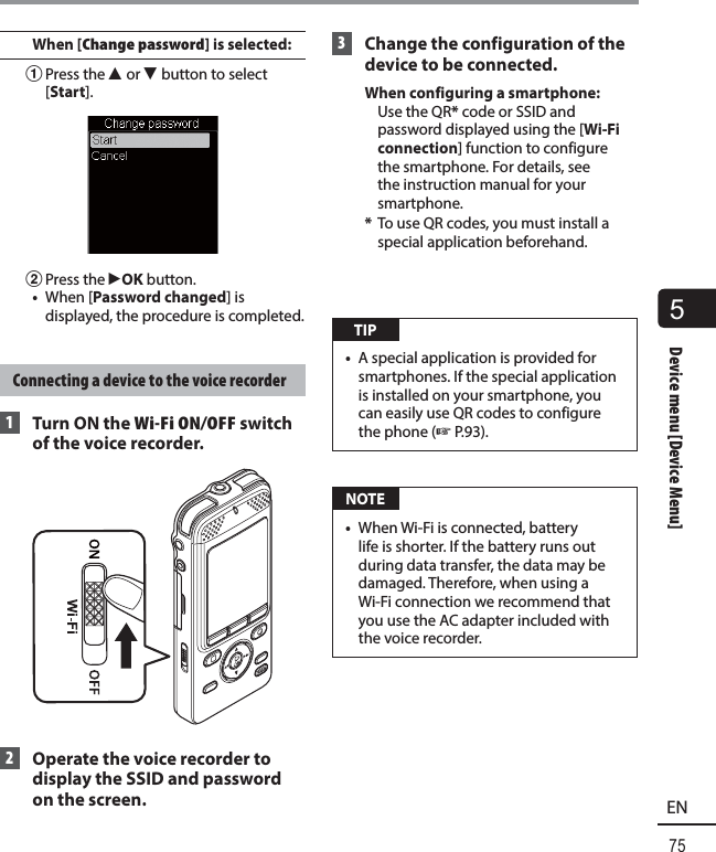 5Device menu [Device Menu]75ENDevice menu [Device Menu]When [Change password] is selected:1 Press the  2 or 3 button to select [Start].2 Press the  `OK button.•  When [Password changed] is displayed, the procedure is completed. Connecting a device to the voice recorder 1  Turn ON the Wi-Fi ON/OFF switch of the voice recorder. 2  Operate the voice recorder to display the SSID and password on the screen. 3  Change the configuration of the device to be connected.When configuring a smartphone:   Use the QR* code or SSID and password displayed using the [Wi-Fi connection] function to configure the smartphone. For details, see the instruction manual for your smartphone.*  To use QR codes, you must install a special application beforehand. TIP•  A special application is provided for smartphones. If the special application is installed on your smartphone, you can easily use QR codes to configure the phone (☞P.93). NOTE•  When Wi-Fi is connected, battery life is shorter. If the battery runs out during data transfer, the data may be damaged. Therefore, when using a Wi-Fi connection we recommend that you use the AC adapter included with the voice recorder.