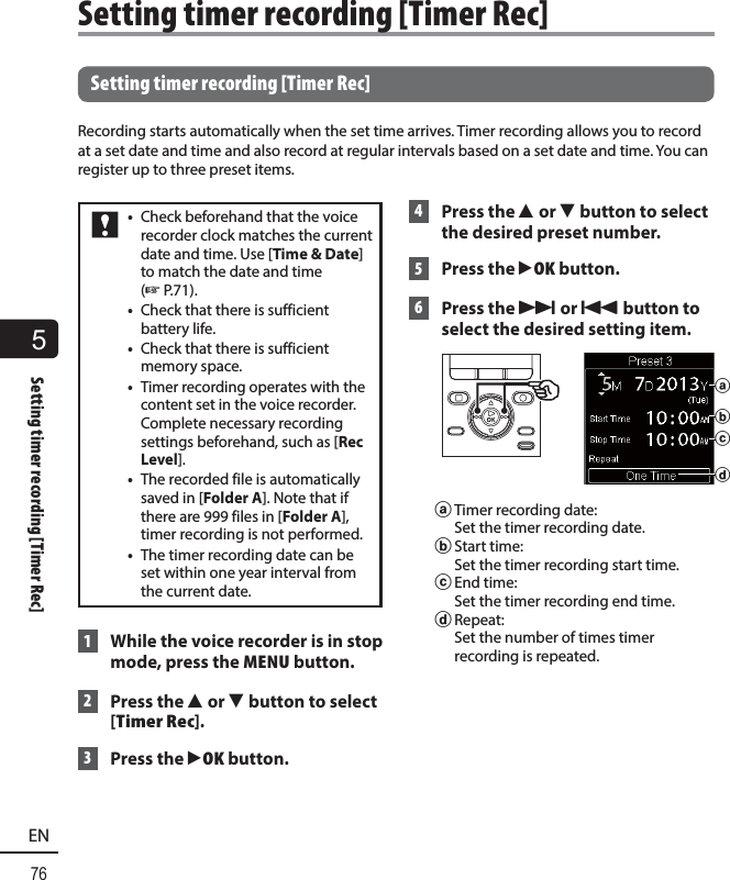 5Setting timer recording [Timer Rec]76EN Setting timer recording [Timer Rec]Recording starts automatically when the set time arrives. Timer recording allows you to record at a set date and time and also record at regular intervals based on a set date and time. You can register up to three preset items.•  Check beforehand that the voice recorder clock matches the current date and time. Use [Time &amp; Date] to match the date and time (☞P.71).•  Check that there is sufficient battery life.•  Check that there is sufficient memory space.•  Timer recording operates with the content set in the voice recorder. Complete necessary recording settings beforehand, such as [Rec Level].•  The recorded file is automatically saved in [Folder A]. Note that if there are 999 files in [Folder A], timer recording is not performed.•  The timer recording date can be set within one year interval from the current date. 1  While the voice recorder is in stop mode, press the MENU button. 2 Press the 2 or 3 button to select [Timer Rec]. 3 Press the `OK button. 4  Press the 2 or 3 button to select the desired preset number.  5 Press the `OK button. 6   Press the 9 or 0 button to select the desired setting item. cbada Timer recording date: Set the timer recording date.b Start  time: Set the timer recording start time.c End  time: Set the timer recording end time.d Repeat: Set the number of times timer recording is repeated. Setting timer recording [Timer Rec]
