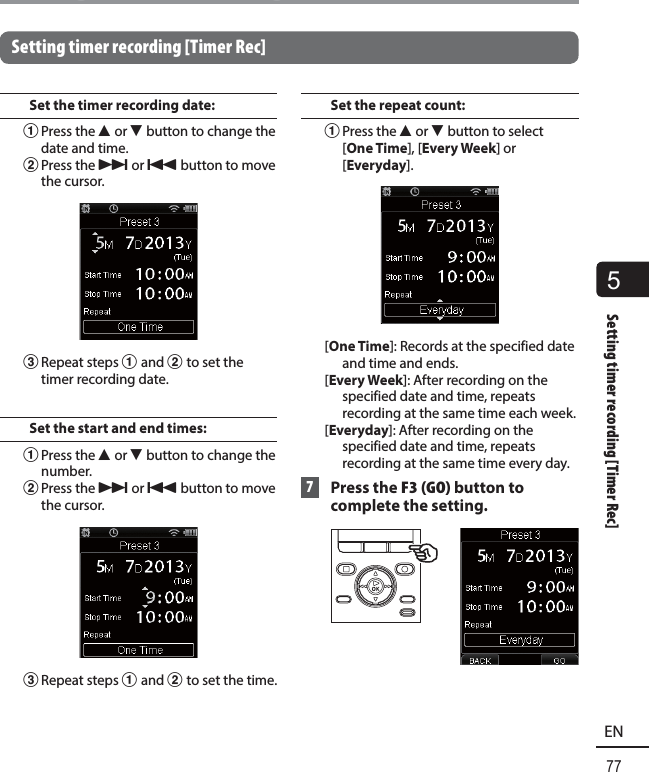5Setting timer recording [Timer Rec]77ENSetting timer recording [Timer Rec]Setting timer recording [Timer Rec]Set the timer recording date:1 Press the  2 or 3 button to change the date and time.2 Press the  9 or 0 button to move the cursor.3 Repeat  steps 1 and 2 to set the timer recording date.Set the start and end times:1 Press the  2 or 3 button to change the number.2 Press the  9 or 0 button to move the cursor.3 Repeat  steps 1 and 2 to set the time.Set the repeat count:1 Press the  2 or 3 button to select [One Time], [Every Week] or [Everyday].[One Time]: Records at the specified date and time and ends.[Every Week]: After recording on the specified date and time, repeats recording at the same time each week.[Everyday]: After recording on the specified date and time, repeats recording at the same time every day. 7 Press the F3 (GO) button to complete the setting.