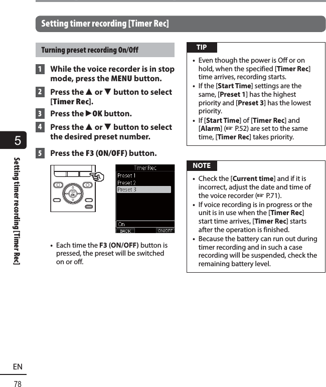 5Setting timer recording [Timer Rec]78ENSetting timer recording [Timer Rec]Setting timer recording [Timer Rec]Turning preset recording On/Off 1  While the voice recorder is in stop mode, press the MENU button. 2 Press the 2 or 3 button to select [Timer Rec]. 3 Press the `OK button. 4 Press the 2 or 3 button to select the desired preset number. 5 Press the F3 (ON/OFF) button.•  Each time the F3 (ON/OFF) button is pressed, the preset will be switched on or off. TIP•  Even though the power is Off or on hold, when the specified [Timer Rec] time arrives, recording starts.•  If the [Start Time] settings are the same, [Preset 1] has the highest priority and [Preset 3] has the lowest priority.•  If [Start Time] of [Timer Rec] and [Alarm] (☞ P.52) are set to the same time, [Timer Rec] takes priority. NOTE•  Check the [Current time] and if it is incorrect, adjust the date and time of the voice recorder (☞ P.71).•  If voice recording is in progress or the unit is in use when the [Timer Rec] start time arrives, [Timer Rec] starts after the operation is finished.•  Because the battery can run out during timer recording and in such a case recording will be suspended, check the remaining battery level.