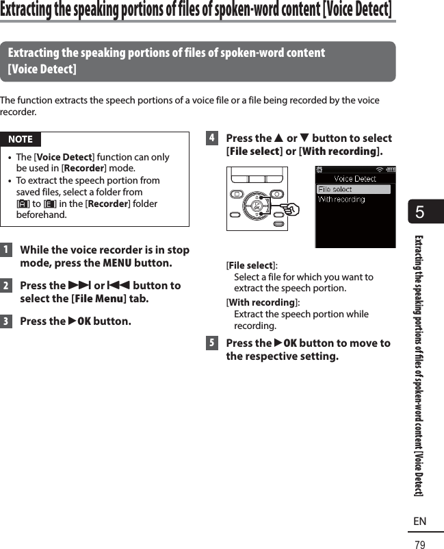 5Extracting the speaking portions of  les of spoken-word content [Voice Detect]79EN Extracting the speaking portions of files of spoken-word content [Voice Detect]The function extracts the speech portions of a voice file or a file being recorded by the voice recorder. NOTE•  The [Voice Detect] function can only be used in [Recorder] mode.•  To extract the speech portion from saved files, select a folder from [&amp;] to [*] in the [Recorder] folder beforehand. 1  While the voice recorder is in stop mode, press the MENU button. 2 Press the 9 or 0 button to select the [File Menu] tab. 3 Press the `OK button. 4 Press the 2 or 3 button to select [File select] or [With recording].[File select]: Select a file for which you want to extract the speech portion.[With recording]: Extract the speech portion while recording. 5 Press the `OK button to move to the respective setting. Extracting the speaking portions of files of spoken-word content [Voice Detect]