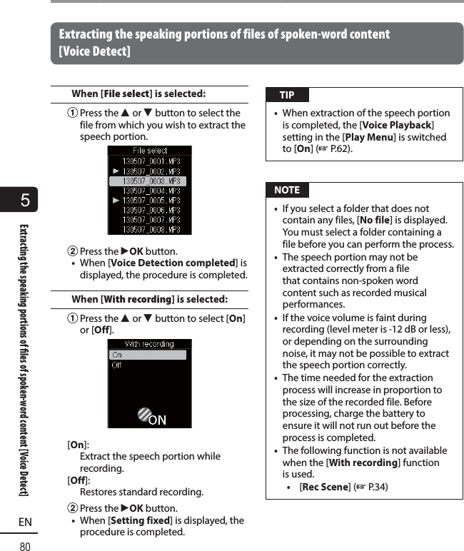 5Extracting the speaking portions of  les of spoken-word content [Voice Detect]80ENExtracting the speaking portions of files of spoken-word content [Voice Detect]Extracting the speaking portions of files of spoken-word content [Voice Detect]When [File select] is selected:1 Press the  2 or 3 button to select the file from which you wish to extract the speech portion.2 Press the  `OK button.•  When [Voice Detection completed] is displayed, the procedure is completed.When [With recording] is selected:1 Press the  2 or 3 button to select [On] or [Off].[On]: Extract the speech portion while recording.[Off]: Restores standard recording.2 Press the  `OK button.•  When [Setting fixed] is displayed, the procedure is completed. TIP•  When extraction of the speech portion is completed, the [Voice Playback] setting in the [Play Menu] is switched to [On] (☞ P.62).  NOTE•  If you select a folder that does not contain any files, [No file] is displayed. You must select a folder containing a file before you can perform the process.•  The speech portion may not be extracted correctly from a file that contains non-spoken word content such as recorded musical performances. •  If the voice volume is faint during recording (level meter is -12 dB or less), or depending on the surrounding noise, it may not be possible to extract the speech portion correctly.•  The time needed for the extraction process will increase in proportion to the size of the recorded file. Before processing, charge the battery to ensure it will not run out before the process is completed.•  The following function is not available when the [With recording] function is used.•  [Rec Scene] (☞ P.34)