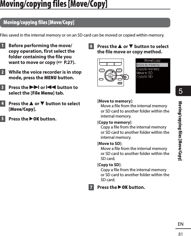 5Moving/copying  les [Move/Copy]81EN Moving/copying files [Move/Copy]Files saved in the internal memory or on an SD card can be moved or copied within memory. 1  Before performing the move/copy operation, first select the folder containing the file you want to move or copy (☞ P.27). 2  While the voice recorder is in stop mode, press the MENU button. 3 Press the 9 or 0 button to select the [File Menu] tab. 4 Press the 2 or 3 button to select [Move/Copy]. 5 Press the `OK button. 6 Press the 2 or 3 button to select the file move or copy method.[Move to memory]: Move a file from the internal memory or SD card to another folder within the internal memory.[Copy to memory]: Copy a file from the internal memory or SD card to another folder within the internal memory.[Move to SD]: Move a file from the internal memory or SD card to another folder within the SD card.[Copy to SD]: Copy a file from the internal memory or SD card to another folder within the SD card. 7 Press the `OK button. Moving/copying files [Move/Copy]