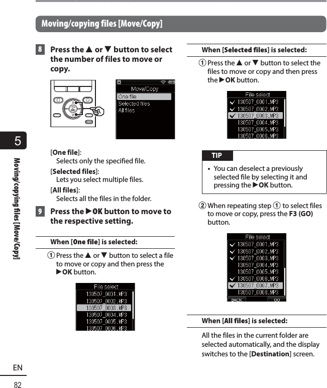 5Moving/copying  les [Move/Copy]82ENMoving/copying files [Move/Copy]Moving/copying files [Move/Copy] 8 Press the 2 or 3 button to select the number of files to move or copy.[One file]: Selects only the specified file.[Selected files]: Lets you select multiple files.[All files]: Selects all the files in the folder. 9 Press the `OK button to move to the respective setting.When [One file] is selected: 1 Press the  2 or 3 button to select a file to move or copy and then press the `OK button.When [Selected files] is selected:1 Press the  2 or 3 button to select the files to move or copy and then press the `OK button. TIP•  You can deselect a previously selected file by selecting it and pressing the `OK button.2 When repeating step 1 to select files to move or copy, press the F3 (GO) button.When [All files] is selected:All the files in the current folder are selected automatically, and the display switches to the [Destination] screen.