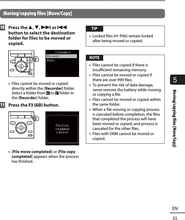 5Moving/copying  les [Move/Copy]83ENMoving/copying files [Move/Copy]Moving/copying files [Move/Copy] 10 Press the 2, 3, 9 or 0 button to select the destination folder for files to be moved or copied.•  Files cannot be moved or copied directly within the [Recorder] folder. Select a folder from &amp; to * folder in the [Recorder] folder. 11 Press the F3 (GO) button.•  [File move completed] or [File copy completed] appears when the process has finished. TIP•  Locked files (☞P.66) remain locked after being moved or copied. NOTE•  Files cannot be copied if there is insufficient remaining memory.•  Files cannot be moved or copied if there are over 999 files.•  To prevent the risk of data damage, never remove the battery while moving or copying a file.•  Files cannot be moved or copied within the same folder.•  When a file moving or copying process is canceled before completion, the files that completed the process will have been moved or copied, and process is canceled for the other files.•  Files with DRM cannot be moved or copied.