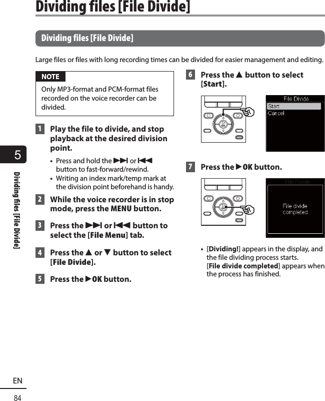 5Dividing   les [File Divide]84EN Dividing files [File Divide]Large files or files with long recording times can be divided for easier management and editing. NOTEOnly MP3-format and PCM-format files recorded on the voice recorder can be divided. 1  Play the file to divide, and stop playback at the desired division point.•  Press and hold the 9 or 0 button to fast-forward/rewind.•  Writing an index mark/temp mark at the division point beforehand is handy. 2  While the voice recorder is in stop mode, press the MENU button. 3 Press the 9 or 0 button to select the [File Menu] tab. 4 Press the 2 or 3 button to select [File Divide]. 5 Press the `OK button. 6 Press the 2 button to select [Start]. 7 Press the `OK button.•  [Dividing!] appears in the display, and the file dividing process starts. [File divide completed] appears when the process has finished. Dividing files [File Divide]