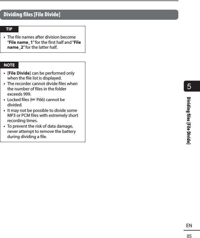 5Dividing   les [File Divide]85ENDividing files [File Divide]Dividing files [File Divide] TIP•  The file names after division become “File name_1” for the first half and “File name_2” for the latter half. NOTE•  [File Divide] can be performed only when the file list is displayed.•  The recorder cannot divide files when the number of files in the folder exceeds 999.•  Locked files (☞P.66) cannot be divided.•  It may not be possible to divide some MP3 or PCM files with extremely short recording times.•  To prevent the risk of data damage, never attempt to remove the battery during dividing a file.