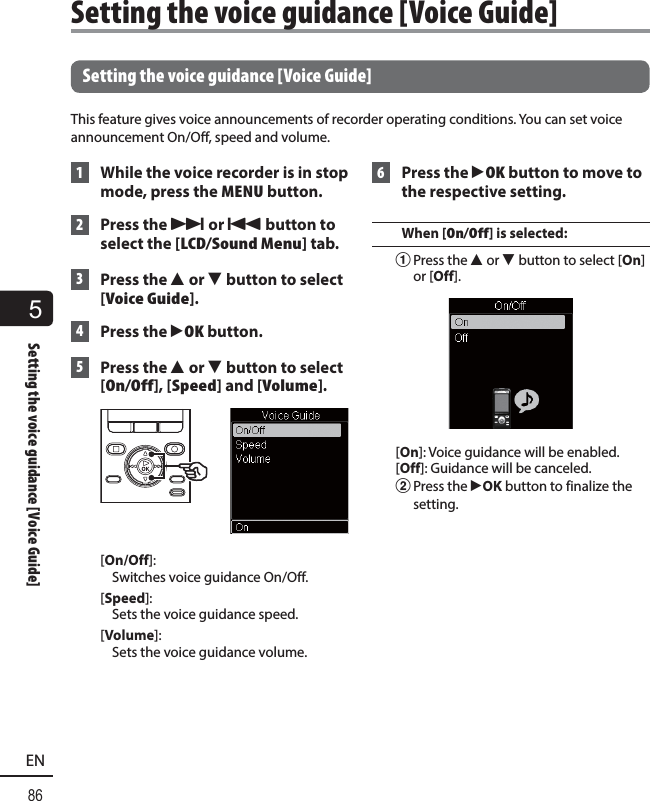 5Setting the voice guidance [Voice Guide]86EN Setting the voice guidance [Voice Guide]This feature gives voice announcements of recorder operating conditions. You can set voice announcement On/Off, speed and volume. 1  While the voice recorder is in stop mode, press the MENU button. 2 Press the 9 or 0 button to select the [LCD/Sound Menu] tab. 3 Press the 2 or 3 button to select [Voice Guide]. 4 Press the `OK button. 5 Press the 2 or 3 button to select [On/Off], [Speed] and [Volume].[On/Off]: Switches voice guidance On/Off.[Speed]: Sets the voice guidance speed.[Volume]: Sets the voice guidance volume. 6 Press the `OK button to move to the respective setting.When [On/Off] is selected:1 Press the  2 or 3 button to select [On] or [Off].[On]: Voice guidance will be enabled.[Off]: Guidance will be canceled.2 Press the  `OK button to finalize the setting. Setting the voice guidance [Voice Guide]