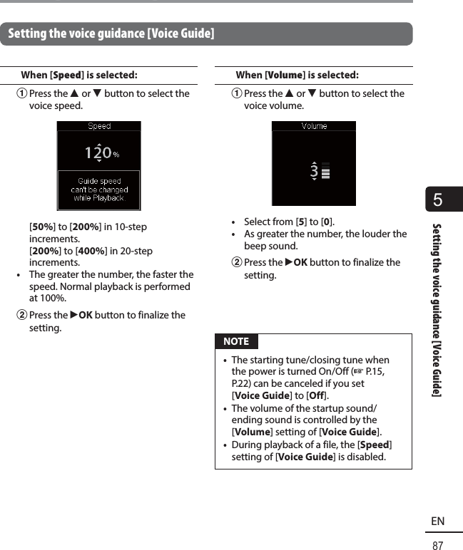 5Setting the voice guidance [Voice Guide]87ENSetting the voice guidance [Voice Guide]Setting the voice guidance [Voice Guide]When [Speed] is selected:1 Press the  2 or 3 button to select the voice speed. [50%] to [200%] in 10-step increments. [200%] to [400%] in 20-step increments.•  The greater the number, the faster the speed. Normal playback is performed at 100%.2 Press the  `OK button to finalize the setting.When [Volume] is selected:1 Press the  2 or 3 button to select the voice volume.•  Select from [5] to [0].•  As greater the number, the louder the beep sound.2 Press the  `OK button to finalize the setting. NOTE•  The starting tune/closing tune when the power is turned On/Off (☞P.15, P.22) can be canceled if you set [Voice Guide] to [Off].•  The volume of the startup sound/ending sound is controlled by the [Volume] setting of [Voice Guide].•  During playback of a file, the [Speed] setting of [Voice Guide] is disabled.