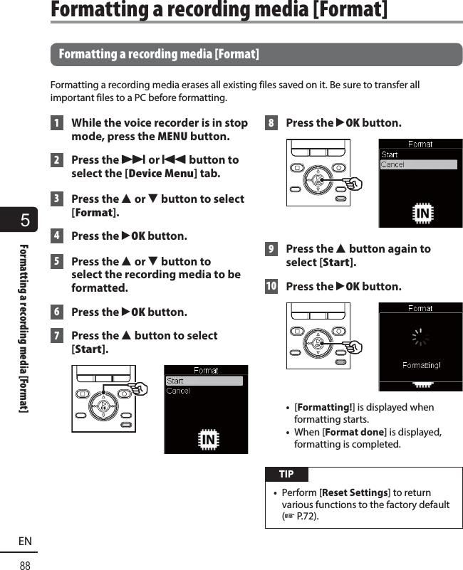 5Formatting a recording media [Format]88EN Formatting a recording media [Format]Formatting a recording media erases all existing files saved on it. Be sure to transfer all important files to a PC before formatting. 1  While the voice recorder is in stop mode, press the MENU button. 2 Press the 9 or 0 button to select the [Device Menu] tab. 3 Press the 2 or 3 button to select [Format]. 4 Press the `OK button. 5 Press the 2 or 3 button to select the recording media to be formatted. 6 Press the `OK button. 7 Press the 2 button to select [Start]. 8 Press the `OK button. 9 Press the 2 button again to select [Start]. 10 Press the `OK button.•  [Formatting!] is displayed when formatting starts.•  When [Format done] is displayed, formatting is completed. TIP•  Perform [Reset Settings] to return various functions to the factory default (☞P.72). Formatting a recording media [Format]