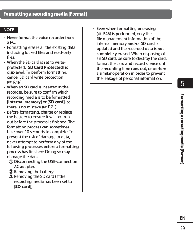 5Formatting a recording media [Format]89ENFormatting a recording media [Format]Formatting a recording media [Format] NOTE•  Never format the voice recorder from a PC.•  Formatting erases all the existing data, including locked files and read-only files.•  When the SD card is set to write-protected, [SD Card Protected] is displayed. To perform formatting, cancel SD card write protection (☞P.19).•  When an SD card is inserted in the recorder, be sure to confirm which recording media is to be formatted, [Internal memory] or [SD card], so there is no mistake (☞P.71).•  Before formatting, charge or replace the battery to ensure it will not run out before the process is finished. The formatting process can sometimes take over 10 seconds to complete. To prevent the risk of damage to data, never attempt to perform any of the following processes before a formatting process has finished: Doing so may damage the data.1 Disconnecting the USB-connection AC adapter.2 Removing the battery.3 Removing the SD card (if the recording media has been set to [SD card]).•  Even when formatting or erasing (☞P.46) is performed, only the file management information of the internal memory and/or SD card is updated and the recorded data is not completely erased. When disposing of an SD card, be sure to destroy the card, format the card and record silence until the recording time runs out, or perform a similar operation in order to prevent the leakage of personal information.