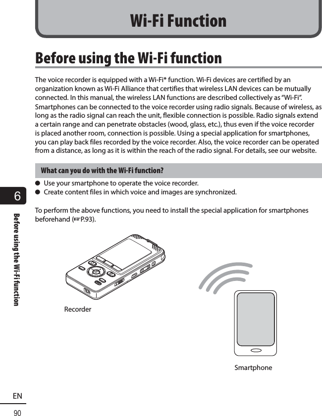6Before using the Wi-Fi function90ENBefore using the Wi-Fi functionThe voice recorder is equipped with a Wi-Fi* function. Wi-Fi devices are certified by an organization known as Wi-Fi Alliance that certifies that wireless LAN devices can be mutually connected. In this manual, the wireless LAN functions are described collectively as “Wi-Fi”.Smartphones can be connected to the voice recorder using radio signals. Because of wireless, as long as the radio signal can reach the unit, flexible connection is possible. Radio signals extend a certain range and can penetrate obstacles (wood, glass, etc.), thus even if the voice recorder is placed another room, connection is possible. Using a special application for smartphones, you can play back files recorded by the voice recorder. Also, the voice recorder can be operated from a distance, as long as it is within the reach of the radio signal. For details, see our website.What can you do with the Wi-Fi function? s Use your smartphone to operate the voice recorder. s Create content files in which voice and images are synchronized.To perform the above functions, you need to install the special application for smartphones beforehand (☞P.93).RecorderSmartphoneWi-Fi Function