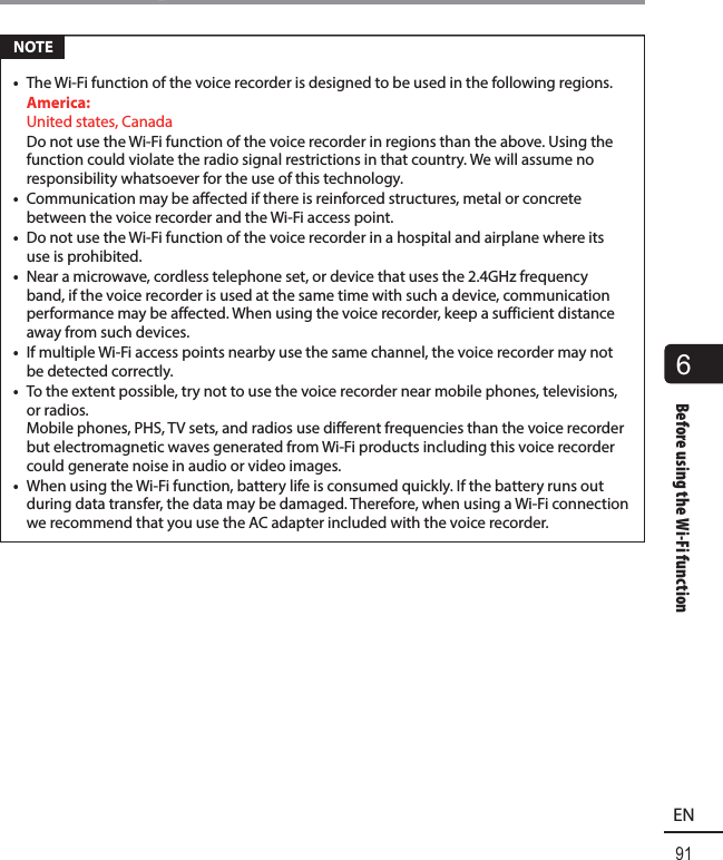 6Before using the Wi-Fi function91ENBefore using the Wi-Fi function NOTE•  The Wi-Fi function of the voice recorder is designed to be used in the following regions. America:  United states, Canada  Do not use the Wi-Fi function of the voice recorder in regions than the above. Using the function could violate the radio signal restrictions in that country. We will assume no responsibility whatsoever for the use of this technology.•  Communication may be affected if there is reinforced structures, metal or concrete between the voice recorder and the Wi-Fi access point.•  Do not use the Wi-Fi function of the voice recorder in a hospital and airplane where its use is prohibited.•  Near a microwave, cordless telephone set, or device that uses the 2.4GHz frequency band, if the voice recorder is used at the same time with such a device, communication performance may be affected. When using the voice recorder, keep a sufficient distance away from such devices.•  If multiple Wi-Fi access points nearby use the same channel, the voice recorder may not be detected correctly.•  To the extent possible, try not to use the voice recorder near mobile phones, televisions, or radios. Mobile phones, PHS, TV sets, and radios use different frequencies than the voice recorder but electromagnetic waves generated from Wi-Fi products including this voice recorder could generate noise in audio or video images.•  When using the Wi-Fi function, battery life is consumed quickly. If the battery runs out during data transfer, the data may be damaged. Therefore, when using a Wi-Fi connection we recommend that you use the AC adapter included with the voice recorder.