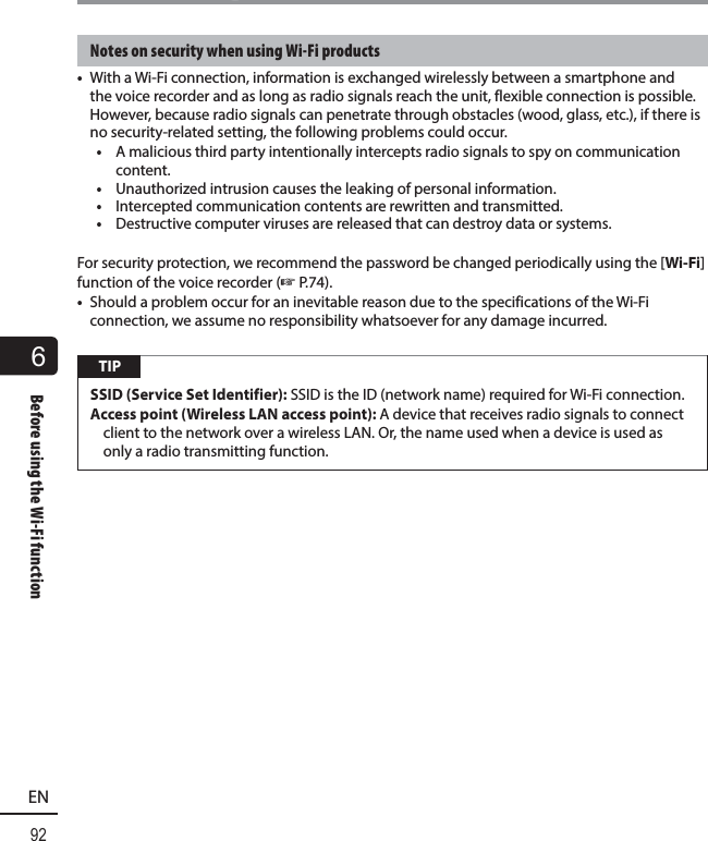 6Before using the Wi-Fi function92ENBefore using the Wi-Fi functionNotes on security when using Wi-Fi products•  With a Wi-Fi connection, information is exchanged wirelessly between a smartphone and the voice recorder and as long as radio signals reach the unit, flexible connection is possible. However, because radio signals can penetrate through obstacles (wood, glass, etc.), if there is no security-related setting, the following problems could occur.•  A malicious third party intentionally intercepts radio signals to spy on communication content.•  Unauthorized intrusion causes the leaking of personal information.•  Intercepted communication contents are rewritten and transmitted.•  Destructive computer viruses are released that can destroy data or systems.For security protection, we recommend the password be changed periodically using the [Wi-Fi] function of the voice recorder (☞P.74).•  Should a problem occur for an inevitable reason due to the specifications of the Wi-Fi connection, we assume no responsibility whatsoever for any damage incurred. TIPSSID (Service Set Identifier): SSID is the ID (network name) required for Wi-Fi connection. Access point (Wireless LAN access point): A device that receives radio signals to connect client to the network over a wireless LAN. Or, the name used when a device is used as only a radio transmitting function.