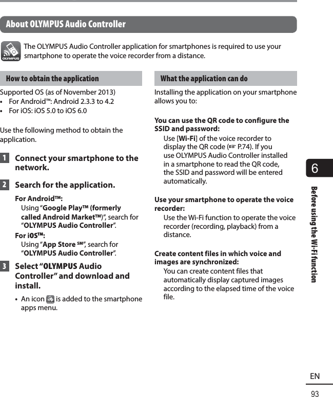 6Before using the Wi-Fi function93ENBefore using the Wi-Fi function About OLYMPUS Audio ControllerThe OLYMPUS Audio Controller application for smartphones is required to use your smartphone to operate the voice recorder from a distance.How to obtain the applicationSupported OS (as of November 2013)•  For Android™: Android 2.3.3 to 4.2•  For iOS: iOS 5.0 to iOS 6.0Use the following method to obtain the application. 1  Connect your smartphone to the network. 2  Search for the application.For AndroidTM: Using “Google PlayTM (formerly called Android MarketTM)“, search for “OLYMPUS Audio Controller”.For iOSTM:  Using “App Store SM”, search for “OLYMPUS Audio Controller”. 3 Select “OLYMPUS Audio Controller” and download and install.•  An icon   is added to the smartphone apps menu.What the application can doInstalling the application on your smartphone allows you to:You can use the QR code to configure the SSID and password: Use [Wi-Fi] of the voice recorder to display the QR code (☞P.74). If you use OLYMPUS Audio Controller installed in a smartphone to read the QR code, the SSID and password will be entered automatically.Use your smartphone to operate the voice recorder:  Use the Wi-Fi function to operate the voice recorder (recording, playback) from a distance.Create content files in which voice and images are synchronized:  You can create content files that automatically display captured images according to the elapsed time of the voice file.