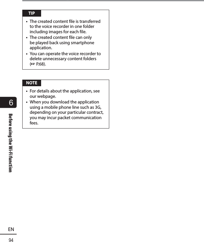 6Before using the Wi-Fi function94ENBefore using the Wi-Fi function TIP•  The created content file is transferred to the voice recorder in one folder including images for each file.•  The created content file can only be played back using smartphone application.•  You can operate the voice recorder to delete unnecessary content folders (☞P.68). NOTE•  For details about the application, see our webpage.•  When you download the application using a mobile phone line such as 3G, depending on your particular contract, you may incur packet communication fees.