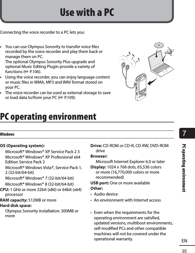 7PC operating environment95ENConnecting the voice recorder to a PC lets you:•  You can use Olympus Sonority to transfer voice files recorded by the voice recorder and play them back or manage them on PC. The optional Olympus Sonority Plus upgrade and optional Music Editing Plugin provide a variety of functions (☞P.106).•  Using the voice recorder, you can enjoy language content or music files in WMA, MP3 and WAV format stored on your PC.•  The voice recorder can be used as external storage to save or load data to/from your PC (☞ P.109).PC operating environmentWindowsOS (Operating system): Microsoft® Windows® XP Service Pack 2 3 Microsoft® Windows® XP Professional x64 Edition Service Pack 2 Microsoft® Windows Vista®, Service Pack 1, 2 (32-bit/64-bit) Microsoft® Windows® 7 (32-bit/64-bit) Microsoft® Windows® 8 (32-bit/64-bit)CPU: 1 GHz or more 32bit (x86) or 64bit (x64) processorRAM capacity: 512MB or moreHard disk space:  Olympus Sonority installation: 300MB or moreDrive: CD-ROM or CD-R, CD-RW, DVD-ROM driveBrowser:  Microsoft Internet Explorer 6.0 or laterDisplay: 1024 x 768 dots, 65,536 colors or more (16,770,000 colors or more recommended)USB port: One or more availableOther:• Audio device•  An environment with Internet access•  Even when the requirements for the operating environment are satisfied, updated versions, multiboot environments, self-modified PCs and other compatible machines will not be covered under the operational warranty.Use with a PC