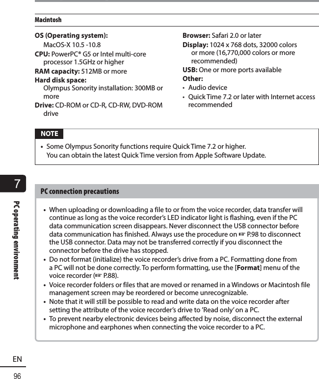 7PC operating environment96ENPC operating environmentMacintoshOS (Operating system):  MacOS-X 10.5 -10.8CPU: PowerPC® G5 or Intel multi-core processor 1.5GHz or higherRAM capacity: 512MB or moreHard disk space: Olympus Sonority installation: 300MB or moreDrive: CD-ROM or CD-R, CD-RW, DVD-ROM driveBrowser: Safari 2.0 or laterDisplay: 1024 x 768 dots, 32000 colors or more (16,770,000 colors or more recommended)USB: One or more ports availableOther:• Audio device•  Quick Time 7.2 or later with Internet access recommended NOTE•  Some Olympus Sonority functions require Quick Time 7.2 or higher. You can obtain the latest Quick Time version from Apple Software Update.PC connection precautions•  When uploading or downloading a file to or from the voice recorder, data transfer will continue as long as the voice recorder’s LED indicator light is flashing, even if the PC data communication screen disappears. Never disconnect the USB connector before data communication has finished. Always use the procedure on ☞P.98 to disconnect the USB connector. Data may not be transferred correctly if you disconnect the connector before the drive has stopped.•  Do not format (initialize) the voice recorder’s drive from a PC. Formatting done from a PC will not be done correctly. To perform formatting, use the [Format] menu of the voice recorder (☞P.88).•  Voice recorder folders or files that are moved or renamed in a Windows or Macintosh file management screen may be reordered or become unrecognizable.•  Note that it will still be possible to read and write data on the voice recorder after setting the attribute of the voice recorder’s drive to ’Read only’ on a PC. •  To prevent nearby electronic devices being affected by noise, disconnect the external microphone and earphones when connecting the voice recorder to a PC.