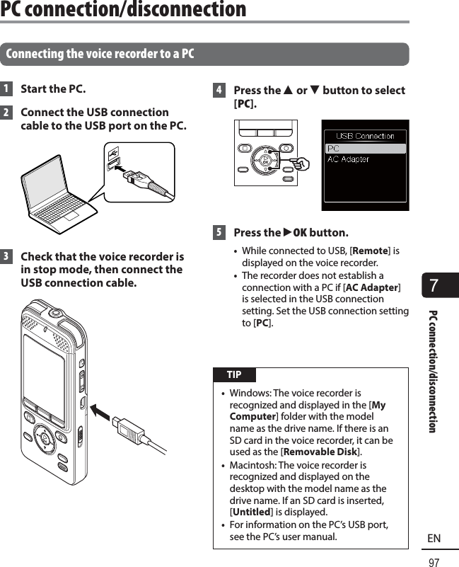 7PC connection/disconnection97EN Connecting the voice recorder to a PC 1  Start the PC. 2    Connect the USB connection cable to the USB port on the PC. 3  Check that the voice recorder is in stop mode, then connect the USB connection cable. 4   Press  the  2 or 3 button to select [PC]. 5 Press the `OK button.•  While connected to USB, [Remote] is displayed on the voice recorder.•  The recorder does not establish a connection with a PC if [AC Adapter] is selected in the USB connection setting. Set the USB connection setting to [PC]. TIP•  Windows: The voice recorder is recognized and displayed in the [My Computer] folder with the model name as the drive name. If there is an SD card in the voice recorder, it can be used as the [Removable Disk].•  Macintosh: The voice recorder is recognized and displayed on the desktop with the model name as the drive name. If an SD card is inserted, [Untitled] is displayed.•  For information on the PC’s USB port, see the PC’s user manual.PC connection/disconnection