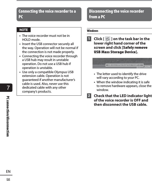 7PC connection/disconnection98ENPC connection/disconnectionConnecting the voice recorder to a PC NOTE•  The voice recorder must not be in HOLD mode.•  Insert the USB connector securely all the way. Operation will not be normal if the connection is not made properly.•  Connecting the voice recorder through a USB hub may result in unstable operation. Do not use a USB hub if operation is unstable.•  Use only a compatible Olympus USB extension cable. Operation is not guaranteed if another manufacturer’s cable is used. Also, never use this dedicated cable with any other company’s products. Disconnecting the voice recorder from a PCWindows 1 Click [ ] on the task bar in the lower right hand corner of the screen and click [Safely remove USB Mass Storage Device].•  The letter used to identify the drive will vary according to your PC.•  When the window indicating it is safe to remove hardware appears, close the window. 2  Check that the LED indicator light of the voice recorder is OFF and then disconnect the USB cable.