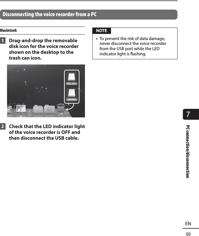 7PC connection/disconnection99ENPC connection/disconnection Disconnecting the voice recorder from a PCMacintosh 1  Drag-and-drop the removable disk icon for the voice recorder shown on the desktop to the trash can icon. 2  Check that the LED indicator light of the voice recorder is OFF and then disconnect the USB cable. NOTE•  To prevent the risk of data damage, never disconnect the voice recorder from the USB port while the LED indicator light is flashing.