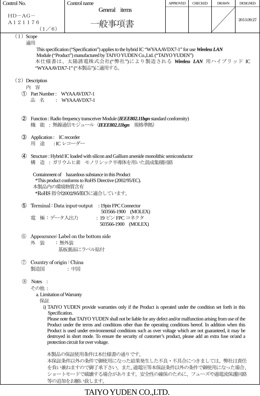 APPROVED CHECKED  DRAWN  DESIGNED Control No.    ＨＤ－ＡＧ－   Ａ１２１１７６ （１／６） Control name  General  items       一般事項書    2013.09.27  （１）Scope          適用 This specification (“Specification”) applies to the hybrid IC “WYAAAVDX7-1” for use Wireless LAN  Module (“Product”) manufactured by TAIYO YUDEN Co.,Ltd. (“TAIYO YUDEN”) 本仕様書は、太陽誘電株式会社(“弊社”)により製造される Wireless LAN 用ハイブリッド IC “WYAAAVDX7-1” (“本製品”)に適用する。  （２）Description 内  容 ① Part Number :    WYAAAVDX7-1 品  名     :  WYAAAVDX7-1   ② Function : Radio frequency transceiver Module (IEEE802.11bgn standard conformity) 機  能  : 無線通信モジュール（IEEE802.11bgn 規格準拠）  ③ Application :    IC recorder 用  途    : ICレコーダー  ④ Structure : Hybrid IC loaded with silicon and Gallium arsenide monolithic semiconductor 構  造  :  ガリウムヒ素  モノリシック半導体を用いた混成集積回路   Containment of  hazardous substance in this Product     *This product conforms to RoHS Directive (2002/95/EC). 本製品内の環境物質含有   *RoHS 指令(2002/95/EC)に適合しています。  ⑤ Terminal : Data input-output   : 19pin FPC Connector                              503566-1900  (MOLEX) 電  極 : データ入出力        : 19 ピン FPC コネクタ                 503566-1900  (MOLEX)              ⑥  Appearance: Label on the bottom side 外  装     : 無外装            基板裏面にラベル貼付  ⑦  Country of origin : China             製造国        : 中国  ⑧  Notes  : その他 : a. Limitation of Warranty 保証 i) TAIYO YUDEN provide warranties only if the Product is operated under the condition set forth in this Specification. Please note that TAIYO YUDEN shall not be liable for any defect and/or malfunction arising from use of the Product under the terms and conditions other than the operating conditions hereof. In addition when this Product is used under environmental conditions such as over voltage which are not guaranteed, it may be destroyed in short mode. To ensure the security of customer’s product, please add an extra fuse or/and a protection circuit for over voltage.  本製品の保証使用条件は本仕様書の通りです。 本保証条件以外の条件で御使用になった結果発生した不良・不具合につきましては、弊社は責任を負い兼ねますので御了承下さい。また､過電圧等本保証条件以外の条件で御使用になった場合､ショートモードで破壊する場合があります。安全性の確保のために、フューズや過電流保護回路等の追加をお願い致します。 TAIYO YUDEN CO.,LTD. 