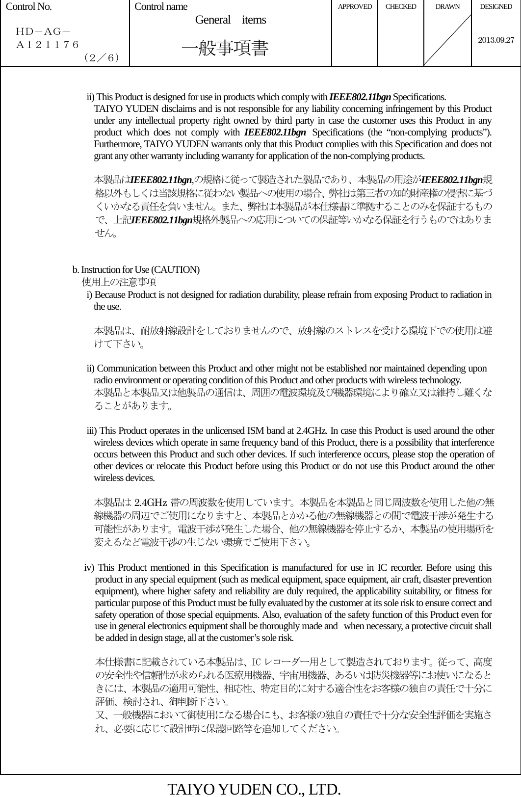 APPROVED CHECKED  DRAWN  DESIGNED Control No.    ＨＤ－ＡＧ－   Ａ１２１１７６ （２／６） Control name  General  items       一般事項書    2013.09.27  ii) This Product is designed for use in products which comply with IEEE802.11bgn Specifications. TAIYO YUDEN disclaims and is not responsible for any liability concerning infringement by this Product under any intellectual property right owned by third party in case the customer uses this Product in any product which does not comply with IEEE802.11bgn Specifications (the “non-complying products”). Furthermore, TAIYO YUDEN warrants only that this Product complies with this Specification and does not grant any other warranty including warranty for application of the non-complying products.  本製品はIEEE802.11bgn,の規格に従って製造された製品であり、本製品の用途がIEEE802.11bgn規格以外もしくは当該規格に従わない製品への使用の場合、弊社は第三者の知的財産権の侵害に基づくいかなる責任を負いません。また、弊社は本製品が本仕様書に準拠することのみを保証するもので、上記IEEE802.11bgn規格外製品への応用についての保証等いかなる保証を行うものではありません。   b. Instruction for Use (CAUTION)   使用上の注意事項 i) Because Product is not designed for radiation durability, please refrain from exposing Product to radiation in the use.  本製品は、耐放射線設計をしておりませんので、放射線のストレスを受ける環境下での使用は避けて下さい。  ii) Communication between this Product and other might not be established nor maintained depending upon radio environment or operating condition of this Product and other products with wireless technology. 本製品と本製品又は他製品の通信は、周囲の電波環境及び機器環境により確立又は維持し難くなることがあります。  iii) This Product operates in the unlicensed ISM band at 2.4GHz. In case this Product is used around the other wireless devices which operate in same frequency band of this Product, there is a possibility that interference occurs between this Product and such other devices. If such interference occurs, please stop the operation of other devices or relocate this Product before using this Product or do not use this Product around the other wireless devices.  本製品は 2.4GHz 帯の周波数を使用しています。本製品を本製品と同じ周波数を使用した他の無線機器の周辺でご使用になりますと、本製品とかかる他の無線機器との間で電波干渉が発生する可能性があります。電波干渉が発生した場合、他の無線機器を停止するか、本製品の使用場所を変えるなど電波干渉の生じない環境でご使用下さい。  iv) This Product mentioned in this Specification is manufactured for use in IC recorder. Before using this product in any special equipment (such as medical equipment, space equipment, air craft, disaster prevention equipment), where higher safety and reliability are duly required, the applicability suitability, or fitness for particular purpose of this Product must be fully evaluated by the customer at its sole risk to ensure correct and safety operation of those special equipments. Also, evaluation of the safety function of this Product even for use in general electronics equipment shall be thoroughly made and when necessary, a protective circuit shall be added in design stage, all at the customer’s sole risk.  本仕様書に記載されている本製品は、IC レコーダー用として製造されております。従って、高度の安全性や信頼性が求められる医療用機器、宇宙用機器、あるいは防災機器等にお使いになるときには、本製品の適用可能性、相応性、特定目的に対する適合性をお客様の独自の責任で十分に評価、検討され、御判断下さい。 又、一般機器において御使用になる場合にも、お客様の独自の責任で十分な安全性評価を実施され、必要に応じて設計時に保護回路等を追加してください。    TAIYO YUDEN CO., LTD. 