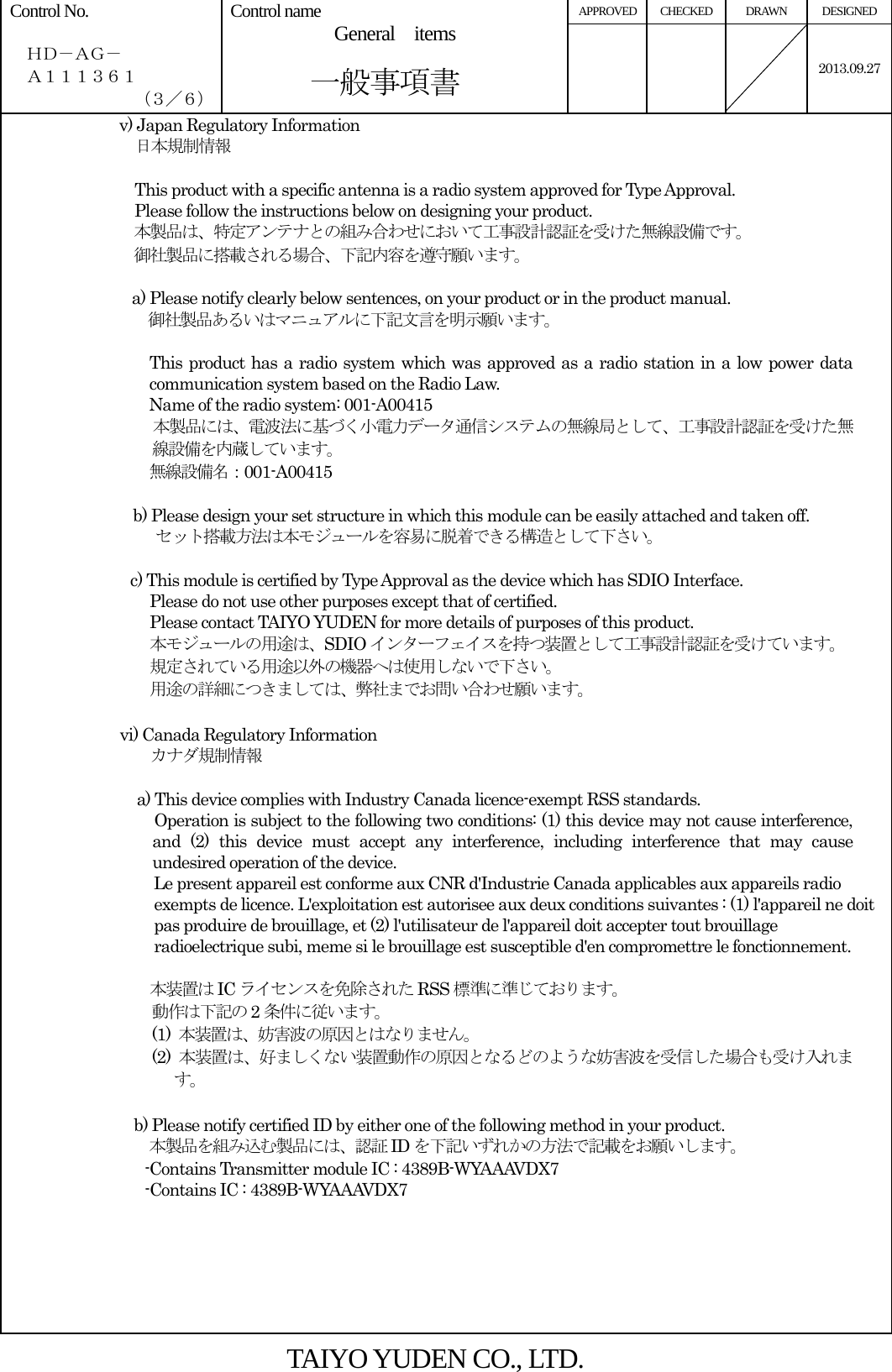 APPROVED CHECKED  DRAWN  DESIGNED Control No.    ＨＤ－ＡＧ－   Ａ１１１３６１ （３／６） Control name  General  items       一般事項書    2013.09.27v) Japan Regulatory Information   日本規制情報  This product with a specific antenna is a radio system approved for Type Approval. Please follow the instructions below on designing your product. 本製品は、特定アンテナとの組み合わせにおいて工事設計認証を受けた無線設備です。 御社製品に搭載される場合、下記内容を遵守願います。  a) Please notify clearly below sentences, on your product or in the product manual. 御社製品あるいはマニュアルに下記文言を明示願います。  This product has a radio system which was approved as a radio station in a low power data communication system based on the Radio Law. Name of the radio system: 001-A00415 本製品には、電波法に基づく小電力データ通信システムの無線局として、工事設計認証を受けた無線設備を内蔵しています。 無線設備名：001-A00415  b) Please design your set structure in which this module can be easily attached and taken off. セット搭載方法は本モジュールを容易に脱着できる構造として下さい。   c) This module is certified by Type Approval as the device which has SDIO Interface.   Please do not use other purposes except that of certified. Please contact TAIYO YUDEN for more details of purposes of this product. 本モジュールの用途は、SDIO インターフェイスを持つ装置として工事設計認証を受けています。 規定されている用途以外の機器へは使用しないで下さい。 用途の詳細につきましては、弊社までお問い合わせ願います。  vi) Canada Regulatory Information  カナダ規制情報                          a) This device complies with Industry Canada licence-exempt RSS standards. Operation is subject to the following two conditions: (1) this device may not cause interference, and (2) this device must accept any interference, including interference that may cause undesired operation of the device. Le present appareil est conforme aux CNR d&apos;Industrie Canada applicables aux appareils radio exempts de licence. L&apos;exploitation est autorisee aux deux conditions suivantes : (1) l&apos;appareil ne doit pas produire de brouillage, et (2) l&apos;utilisateur de l&apos;appareil doit accepter tout brouillage radioelectrique subi, meme si le brouillage est susceptible d&apos;en compromettre le fonctionnement.  本装置は IC ライセンスを免除された RSS 標準に準じております。 動作は下記の 2条件に従います。 (1)  本装置は、妨害波の原因とはなりません。 (2)  本装置は、好ましくない装置動作の原因となるどのような妨害波を受信した場合も受け入れます。  b) Please notify certified ID by either one of the following method in your product. 本製品を組み込む製品には、認証 ID を下記いずれかの方法で記載をお願いします。           -Contains Transmitter module IC : 4389B-WYAAAVDX7                  -Contains IC : 4389B-WYAAAVDX7         TAIYO YUDEN CO., LTD. 