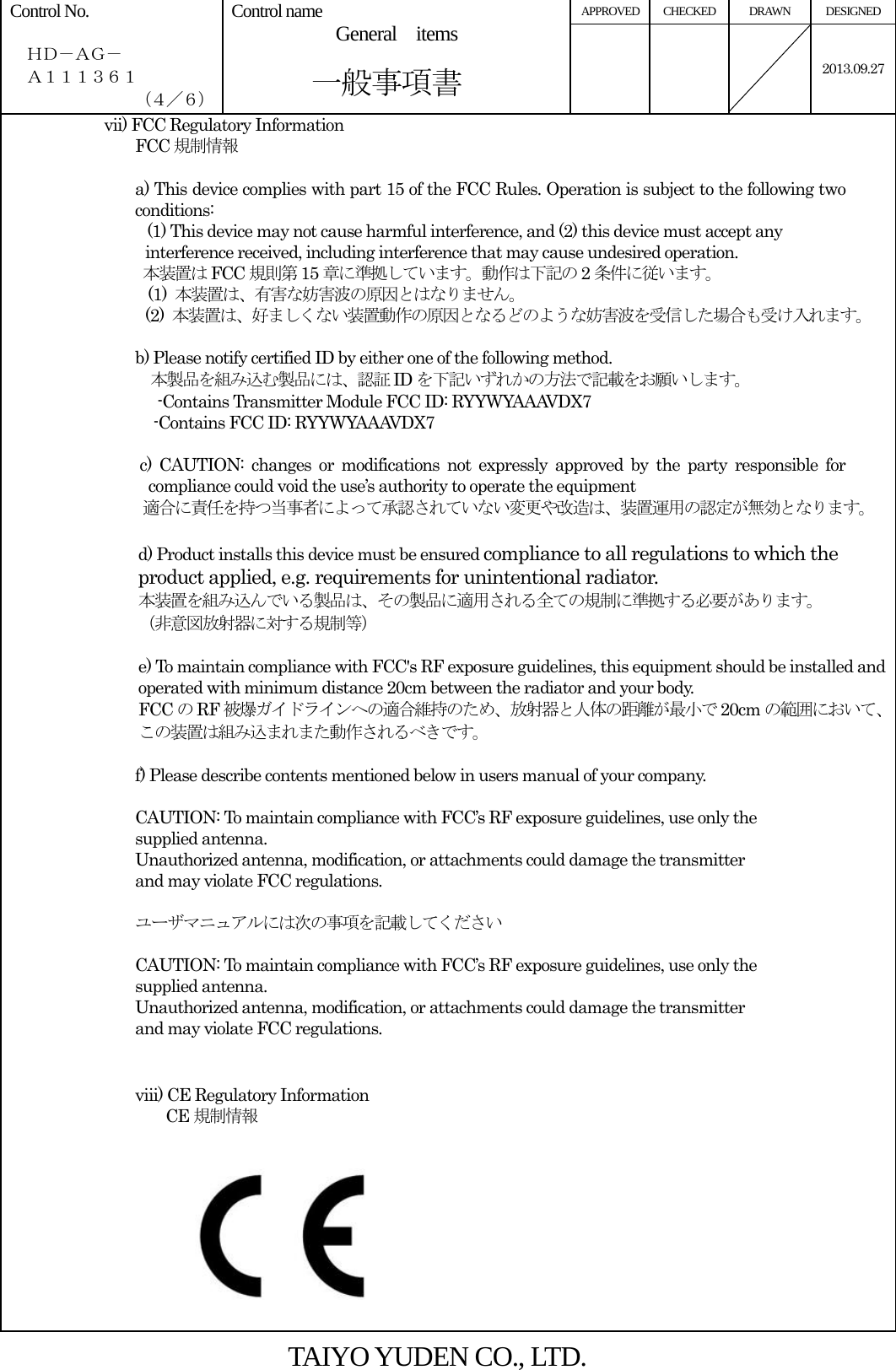 APPROVED CHECKED  DRAWN  DESIGNED Control No.    ＨＤ－ＡＧ－   Ａ１１１３６１ （４／６） Control name  General  items       一般事項書    2013.09.27vii) FCC Regulatory Information FCC 規制情報  a) This device complies with part 15 of the FCC Rules. Operation is subject to the following two conditions: (1) This device may not cause harmful interference, and (2) this device must accept any interference received, including interference that may cause undesired operation. 本装置は FCC 規則第 15 章に準拠しています。動作は下記の 2条件に従います。 (1)  本装置は、有害な妨害波の原因とはなりません。 (2)  本装置は、好ましくない装置動作の原因となるどのような妨害波を受信した場合も受け入れます。  b) Please notify certified ID by either one of the following method. 本製品を組み込む製品には、認証 ID を下記いずれかの方法で記載をお願いします。 -Contains Transmitter Module FCC ID: RYYWYAAAVDX7 -Contains FCC ID: RYYWYAAAVDX7  c) CAUTION: changes or modifications not expressly approved by the party responsible for compliance could void the use’s authority to operate the equipment 適合に責任を持つ当事者によって承認されていない変更や改造は、装置運用の認定が無効となります。  d) Product installs this device must be ensured compliance to all regulations to which the product applied, e.g. requirements for unintentional radiator. 本装置を組み込んでいる製品は、その製品に適用される全ての規制に準拠する必要があります。 （非意図放射器に対する規制等）  e) To maintain compliance with FCC&apos;s RF exposure guidelines, this equipment should be installed and operated with minimum distance 20cm between the radiator and your body. FCC のRF 被爆ガイドラインへの適合維持のため、放射器と人体の距離が最小で 20cm の範囲において、この装置は組み込まれまた動作されるべきです。  f) Please describe contents mentioned below in users manual of your company.  CAUTION: To maintain compliance with FCC’s RF exposure guidelines, use only the supplied antenna. Unauthorized antenna, modification, or attachments could damage the transmitter and may violate FCC regulations.  ユーザマニュアルには次の事項を記載してください  CAUTION: To maintain compliance with FCC’s RF exposure guidelines, use only the supplied antenna. Unauthorized antenna, modification, or attachments could damage the transmitter and may violate FCC regulations.   viii) CE Regulatory Information CE 規制情報          TAIYO YUDEN CO., LTD. 