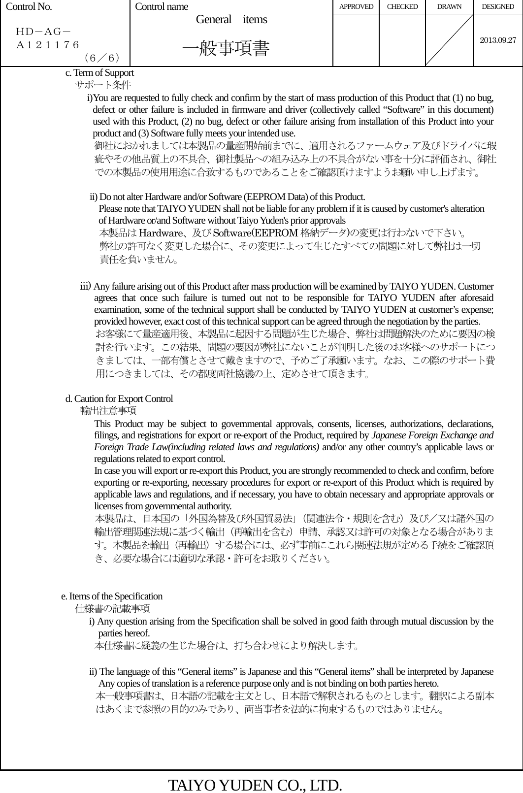  APPROVED CHECKED  DRAWN  DESIGNED Control No.    ＨＤ－ＡＧ－   Ａ１２１１７６ （６／６） Control name  General  items       一般事項書    2013.09.27c. Term of Support   サポート条件 i) You are requested to fully check and confirm by the start of mass production of this Product that (1) no bug, defect or other failure is included in firmware and driver (collectively called “Software” in this document) used with this Product, (2) no bug, defect or other failure arising from installation of this Product into your product and (3) Software fully meets your intended use. 御社におかれましては本製品の量産開始前までに、適用されるファームウェア及びドライバに瑕疵やその他品質上の不具合、御社製品への組み込み上の不具合がない事を十分に評価され、御社での本製品の使用用途に合致するものであることをご確認頂けますようお願い申し上げます。  ii) Do not alter Hardware and/or Software (EEPROM Data) of this Product.                     Please note that TAIYO YUDEN shall not be liable for any problem if it is caused by customer&apos;s alteration of Hardware or/and Software without Taiyo Yuden&apos;s prior approvals 本製品は Hardware、及び Software(EEPROM 格納データ)の変更は行わないで下さい。 弊社の許可なく変更した場合に、その変更によって生じたすべての問題に対して弊社は一切 責任を負いません。  iii) Any failure arising out of this Product after mass production will be examined by TAIYO YUDEN. Customer agrees that once such failure is turned out not to be responsible for TAIYO YUDEN after aforesaid examination, some of the technical support shall be conducted by TAIYO YUDEN at customer’s expense; provided however, exact cost of this technical support can be agreed through the negotiation by the parties. お客様にて量産適用後、本製品に起因する問題が生じた場合、弊社は問題解決のために要因の検討を行います。この結果、問題の要因が弊社にないことが判明した後のお客様へのサポートにつきましては、一部有償とさせて戴きますので、予めご了承願います。なお、この際のサポート費用につきましては、その都度両社協議の上、定めさせて頂きます。                d. Caution for Export Control        輸出注意事項 This Product may be subject to governmental approvals, consents, licenses, authorizations, declarations, filings, and registrations for export or re-export of the Product, required by Japanese Foreign Exchange and Foreign Trade Law(including related laws and regulations) and/or any other country’s applicable laws or regulations related to export control. In case you will export or re-export this Product, you are strongly recommended to check and confirm, before exporting or re-exporting, necessary procedures for export or re-export of this Product which is required by applicable laws and regulations, and if necessary, you have to obtain necessary and appropriate approvals or licenses from governmental authority. 本製品は、日本国の「外国為替及び外国貿易法」（関連法令・規則を含む）及び／又は諸外国の輸出管理関連法規に基づく輸出（再輸出を含む）申請、承認又は許可の対象となる場合があります。本製品を輸出（再輸出）する場合には、必ず事前にこれら関連法規が定める手続をご確認頂き、必要な場合には適切な承認・許可をお取りください。   e. Items of the Specification   仕様書の記載事項 i) Any question arising from the Specification shall be solved in good faith through mutual discussion by the parties hereof. 本仕様書に疑義の生じた場合は、打ち合わせにより解決します。  ii) The language of this “General items” is Japanese and this “General items” shall be interpreted by Japanese Any copies of translation is a reference purpose only and is not binding on both parties hereto.   本一般事項書は、日本語の記載を主文とし、日本語で解釈されるものとします。翻訳による副本はあくまで参照の目的のみであり、両当事者を法的に拘束するものではありません。   TAIYO YUDEN CO., LTD. 