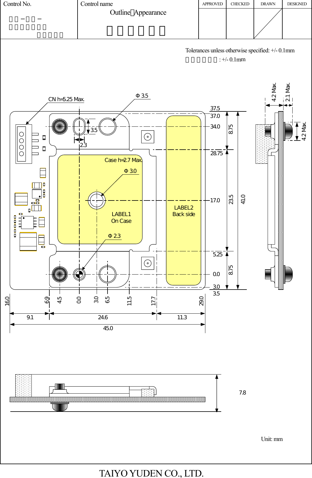 APPROVED CHECKED DRAWN DESIGNED Control No.   ＨＤ−ＡＤ−  Ａ１０００３７       （１／２） Control name Outline･Appearance  外形・外観図          4.2 Max.2.1 Max.Φ3.541.045.04.52.3φ2.3φ0.06.96.511.517.724.69.1 11.316.029.08.75 8.7523.50.03.03.55.2528.7534.037.037.53.017.03.52.34.2 Max.Case h=2.7 Max.Φ2.3CN h=5.25 Max.Φ3.0LABEL1On CaseLABEL2Back side7.8       TAIYO YUDEN CO., LTD. Unit: mm Tolerances unless otherwise specified: +/- 0.1mm 指示無き公差: +/- 0.1mm 