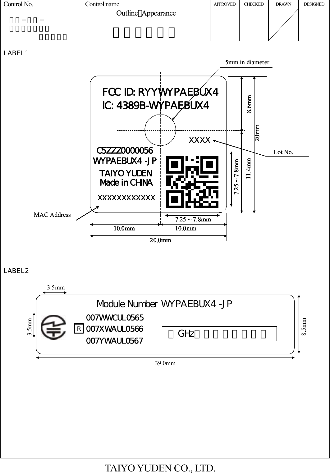 APPROVED CHECKED DRAWN DESIGNED Control No.   ＨＤ−ＡＤ−  Ａ１０００３７       （２／２） Control name Outline･Appearance  外形・外観図      LABEL1                            LABEL2   TAIYO YUDEN CO., LTD. 3.5mm39.0mm8.5mm007YWAUL0567 ５GHz帯は屋内使用限定007XWAUL0566007WWCUL0565Module Number WYPAEBUX4 -JP3.5mmRXXXX5mm in diameter20mm8.6mm11.4mm7.25 ~ 7.8mm10.0mm 10.0mm20.0mm7.25 ~ 7.8mmMAC AddressLot No.C5ZZZ0000056WYPAEBUX4 -JPMade in CHINATAIYO YUDENXXXXXXXXXXXXIC: 4389B-WYPAEBUX4FCC ID: RYYWYPAEBUX4XXXX5mm in diameter20mm8.6mm11.4mm7.25 ~ 7.8mm20mm8.6mm11.4mm7.25 ~ 7.8mm7.25 ~ 7.8mm10.0mm 10.0mm20.0mm7.25 ~ 7.8mm10.0mm 10.0mm20.0mm7.25 ~ 7.8mm10.0mm 10.0mm20.0mm20.0mm7.25 ~ 7.8mmMAC AddressLot No.C5ZZZ0000056WYPAEBUX4 -JPMade in CHINATAIYO YUDENXXXXXXXXXXXXIC: 4389B-WYPAEBUX4FCC ID: RYYWYPAEBUX4C5ZZZ0000056WYPAEBUX4 -JPMade in CHINATAIYO YUDENXXXXXXXXXXXXC5ZZZ0000056WYPAEBUX4 -JPMade in CHINATAIYO YUDENXXXXXXXXXXXXIC: 4389B-WYPAEBUX4FCC ID: RYYWYPAEBUX4