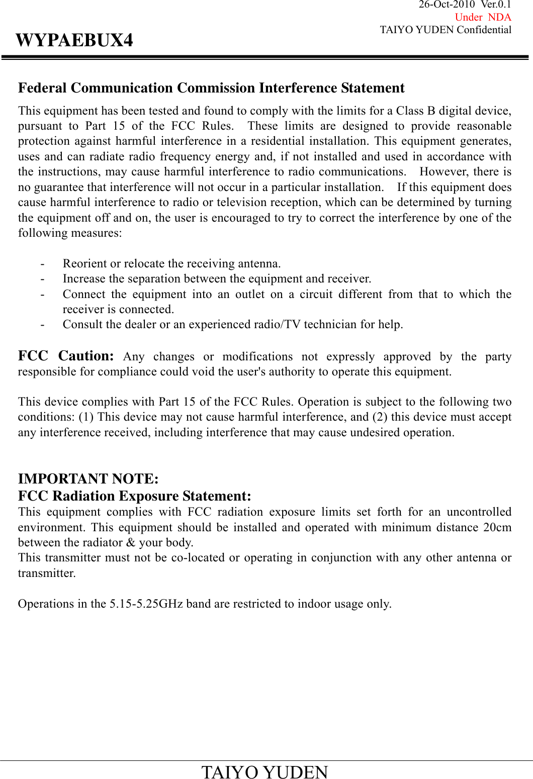 26-Oct-2010 Ver.0.1 Under NDA TAIYO YUDEN Confidential                                            TAIYO YUDEN WYPAEBUX4Federal Communication Commission Interference Statement This equipment has been tested and found to comply with the limits for a Class B digital device, pursuant to Part 15 of the FCC Rules.  These limits are designed to provide reasonable protection against harmful interference in a residential installation. This equipment generates, uses and can radiate radio frequency energy and, if not installed and used in accordance with the instructions, may cause harmful interference to radio communications.  However, there is no guarantee that interference will not occur in a particular installation.    If this equipment does cause harmful interference to radio or television reception, which can be determined by turning the equipment off and on, the user is encouraged to try to correct the interference by one of the following measures:   - Reorient or relocate the receiving antenna. - Increase the separation between the equipment and receiver. - Connect the equipment into an outlet on a circuit different from that to which the receiver is connected. - Consult the dealer or an experienced radio/TV technician for help.   FCC Caution: Any changes or modifications not expressly approved by the party responsible for compliance could void the user&apos;s authority to operate this equipment.   This device complies with Part 15 of the FCC Rules. Operation is subject to the following two conditions: (1) This device may not cause harmful interference, and (2) this device must accept any interference received, including interference that may cause undesired operation.   IMPORTANT NOTE: FCC Radiation Exposure Statement: This equipment complies with FCC radiation exposure limits set forth for an uncontrolled environment. This equipment should be installed and operated with minimum distance 20cm between the radiator &amp; your body. This transmitter must not be co-located or operating in conjunction with any other antenna or transmitter.  Operations in the 5.15-5.25GHz band are restricted to indoor usage only.          