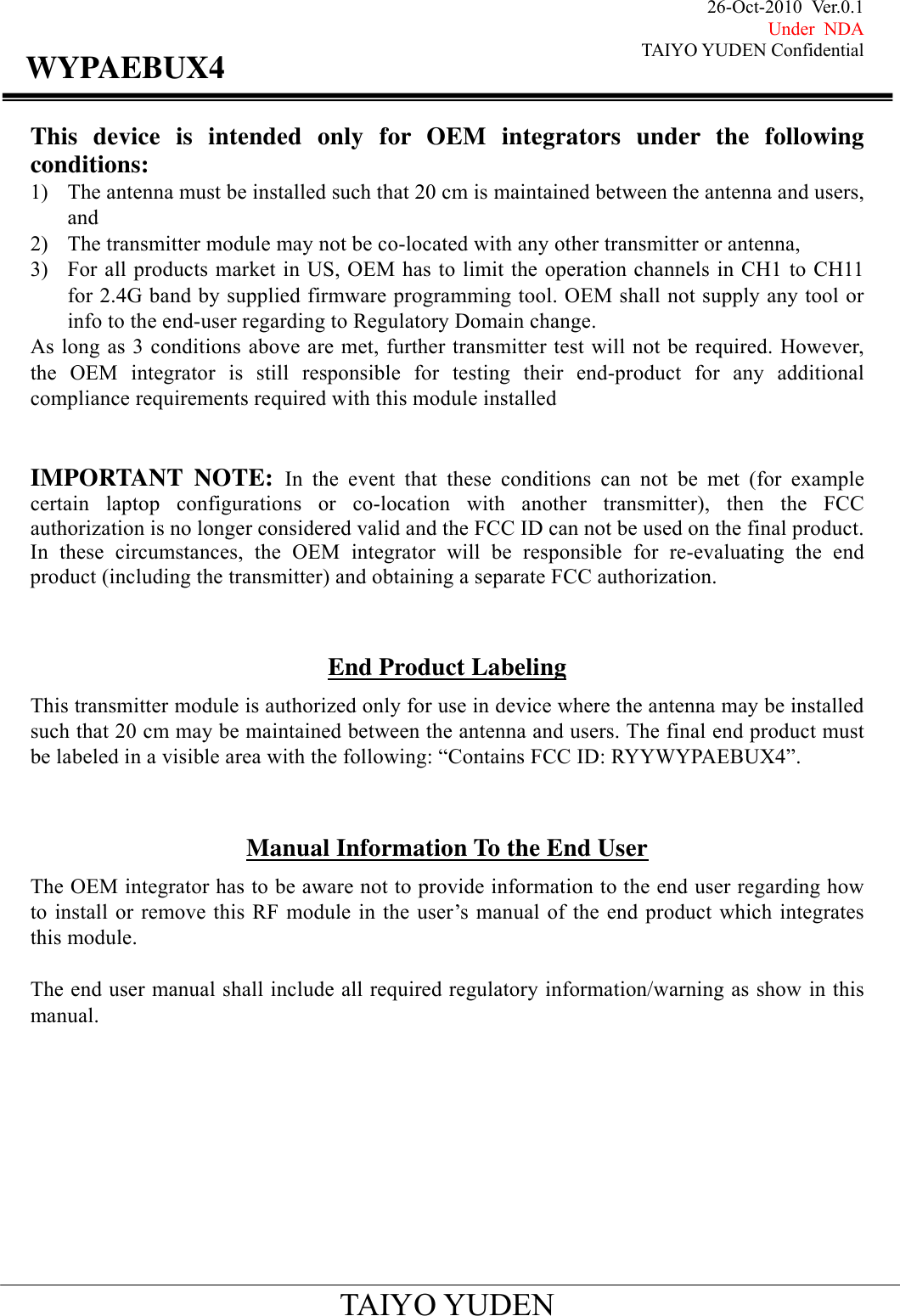 26-Oct-2010 Ver.0.1 Under NDA TAIYO YUDEN Confidential                                            TAIYO YUDEN WYPAEBUX4This device is intended only for OEM integrators under the following conditions: 1) The antenna must be installed such that 20 cm is maintained between the antenna and users, and  2) The transmitter module may not be co-located with any other transmitter or antenna,   3) For all products market in US, OEM has to limit the operation channels in CH1 to CH11 for 2.4G band by supplied firmware programming tool. OEM shall not supply any tool or info to the end-user regarding to Regulatory Domain change. As long as 3 conditions above are met, further transmitter test will not be required. However, the OEM integrator is still responsible for testing their end-product for any additional compliance requirements required with this module installed   IMPORTANT NOTE: In the event that these conditions can not be met (for example certain laptop configurations or co-location with another transmitter), then the FCC authorization is no longer considered valid and the FCC ID can not be used on the final product. In these circumstances, the OEM integrator will be responsible for re-evaluating the end product (including the transmitter) and obtaining a separate FCC authorization.   End Product Labeling This transmitter module is authorized only for use in device where the antenna may be installed such that 20 cm may be maintained between the antenna and users. The final end product must be labeled in a visible area with the following: “Contains FCC ID: RYYWYPAEBUX4”.   Manual Information To the End User The OEM integrator has to be aware not to provide information to the end user regarding how to install or remove this RF module in the user’s manual of the end product which integrates this module.  The end user manual shall include all required regulatory information/warning as show in this manual.          