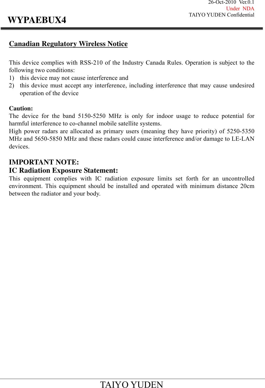 26-Oct-2010 Ver.0.1 Under NDA TAIYO YUDEN Confidential                                            TAIYO YUDEN WYPAEBUX4Canadian Regulatory Wireless Notice  This device complies with RSS-210 of the Industry Canada Rules. Operation is subject to the following two conditions: 1) this device may not cause interference and 2) this device must accept any interference, including interference that may cause undesired operation of the device  Caution: The device for the band 5150-5250 MHz is only for indoor usage to reduce potential for harmful interference to co-channel mobile satellite systems. High power radars are allocated as primary users (meaning they have priority) of 5250-5350 MHz and 5650-5850 MHz and these radars could cause interference and/or damage to LE-LAN devices.  IMPORTANT NOTE: IC Radiation Exposure Statement: This equipment complies with IC radiation exposure limits set forth for an uncontrolled environment. This equipment should be installed and operated with minimum distance 20cm between the radiator and your body.                        