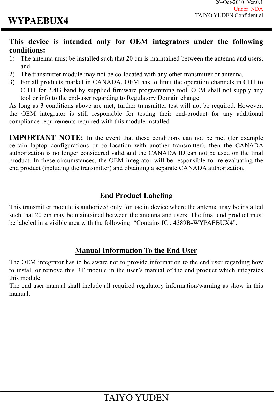 26-Oct-2010 Ver.0.1 Under NDA TAIYO YUDEN Confidential                                            TAIYO YUDEN WYPAEBUX4This device is intended only for OEM integrators under the following conditions: 1) The antenna must be installed such that 20 cm is maintained between the antenna and users, and  2) The transmitter module may not be co-located with any other transmitter or antenna,   3) For all products market in CANADA, OEM has to limit the operation channels in CH1 to CH11 for 2.4G band by supplied firmware programming tool. OEM shall not supply any tool or info to the end-user regarding to Regulatory Domain change. As long as 3 conditions above are met, further transmitter test will not be required. However, the OEM integrator is still responsible for testing their end-product for any additional compliance requirements required with this module installed  IMPORTANT NOTE: In the event that these conditions can not be met (for example certain laptop configurations or co-location with another transmitter), then the CANADA authorization is no longer considered valid and the CANADA ID can not be used on the final product. In these circumstances, the OEM integrator will be responsible for re-evaluating the end product (including the transmitter) and obtaining a separate CANADA authorization.   End Product Labeling This transmitter module is authorized only for use in device where the antenna may be installed such that 20 cm may be maintained between the antenna and users. The final end product must be labeled in a visible area with the following: “Contains IC : 4389B-WYPAEBUX4”.   Manual Information To the End User The OEM integrator has to be aware not to provide information to the end user regarding how to install or remove this RF module in the user’s manual of the end product which integrates this module. The end user manual shall include all required regulatory information/warning as show in this manual.            