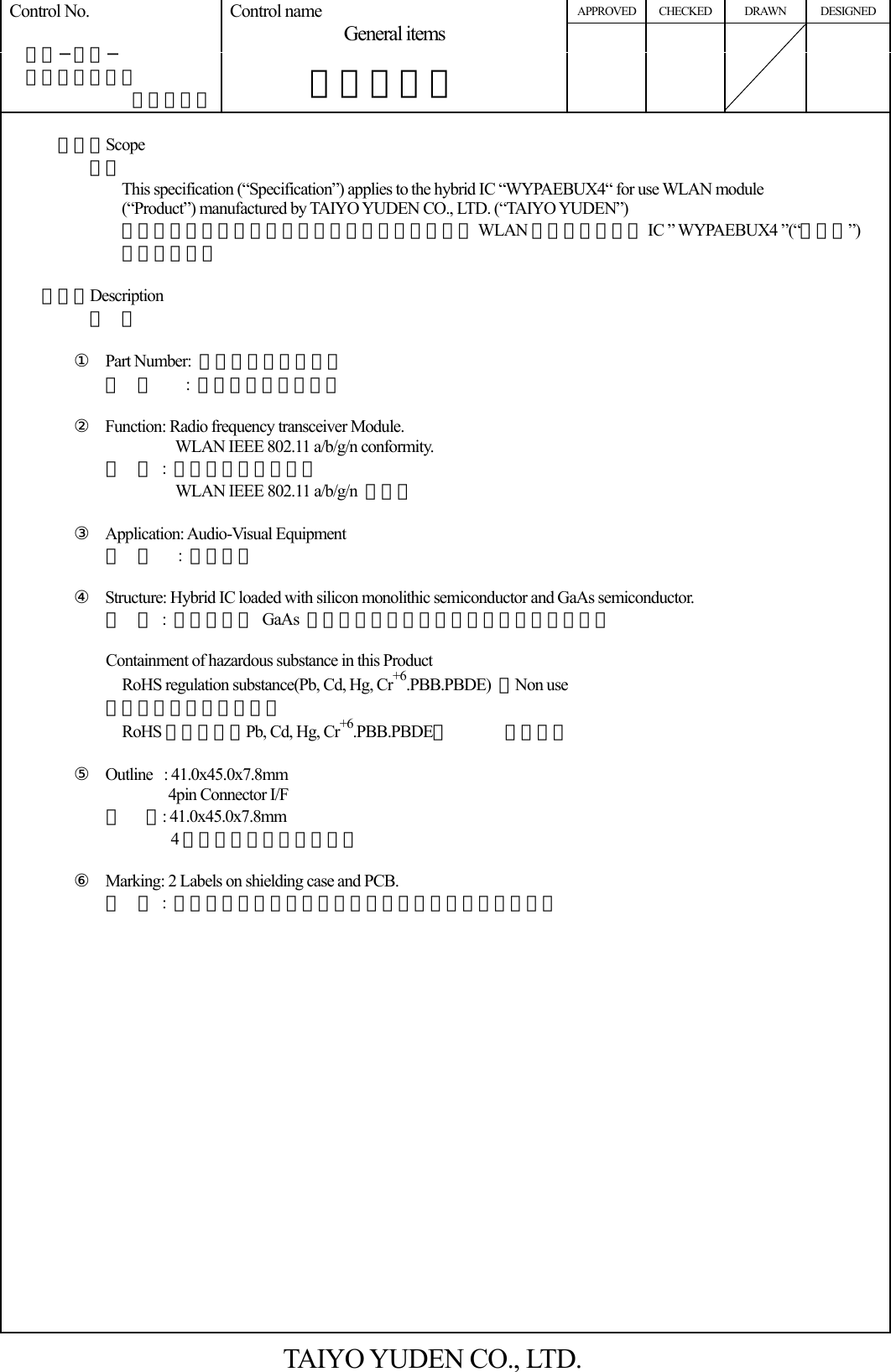 APPROVED CHECKED DRAWN DESIGNED Control No.   ＨＤ−ＡＧ−  Ａ１０００３７ （１／５） Control name General items       一般事項書         （１）Scope          適用        This specification (“Specification”) applies to the hybrid IC “WYPAEBUX4“ for use WLAN module (“Product”) manufactured by TAIYO YUDEN CO., LTD. (“TAIYO YUDEN”) 本仕様書は、太陽誘電株式会社により製造される WLAN 用ハイブリッド IC ” WYPAEBUX4 ”(“本製品”) に適用する。    （２）Description 内  容  ① Part Number:  ＷＹＰＡＥＢＵＸ４           型  番    : ＷＹＰＡＥＢＵＸ４  ② Function: Radio frequency transceiver Module. WLAN IEEE 802.11 a/b/g/n conformity. 機  能 : 無線通信モジュール WLAN IEEE 802.11 a/b/g/n  準拠。  ③ Application: Audio-Visual Equipment 用  途   : ＡＶ機器  ④ Structure: Hybrid IC loaded with silicon monolithic semiconductor and GaAs semiconductor. 構  造 : シリコン＆ GaAs モノリシック半導体を用いた混成集積回路   Containment of hazardous substance in this Product     RoHS regulation substance(Pb, Cd, Hg, Cr+6.PBB.PBDE)  ：Non use 本製品内の環境物質含有   RoHS規制物質（Pb, Cd, Hg, Cr+6.PBB.PBDE）       ：未使用  ⑤ Outline : 41.0x45.0x7.8mm         4pin Connector I/F 外   形: 41.0x45.0x7.8mm 4ピンコネクタＩ／Ｆ仕様  ⑥ Marking: 2 Labels on shielding case and PCB. 表 示 : シールドケース上とＰＣＢ上の貼り付けラベルに印字           TAIYO YUDEN CO., LTD. 