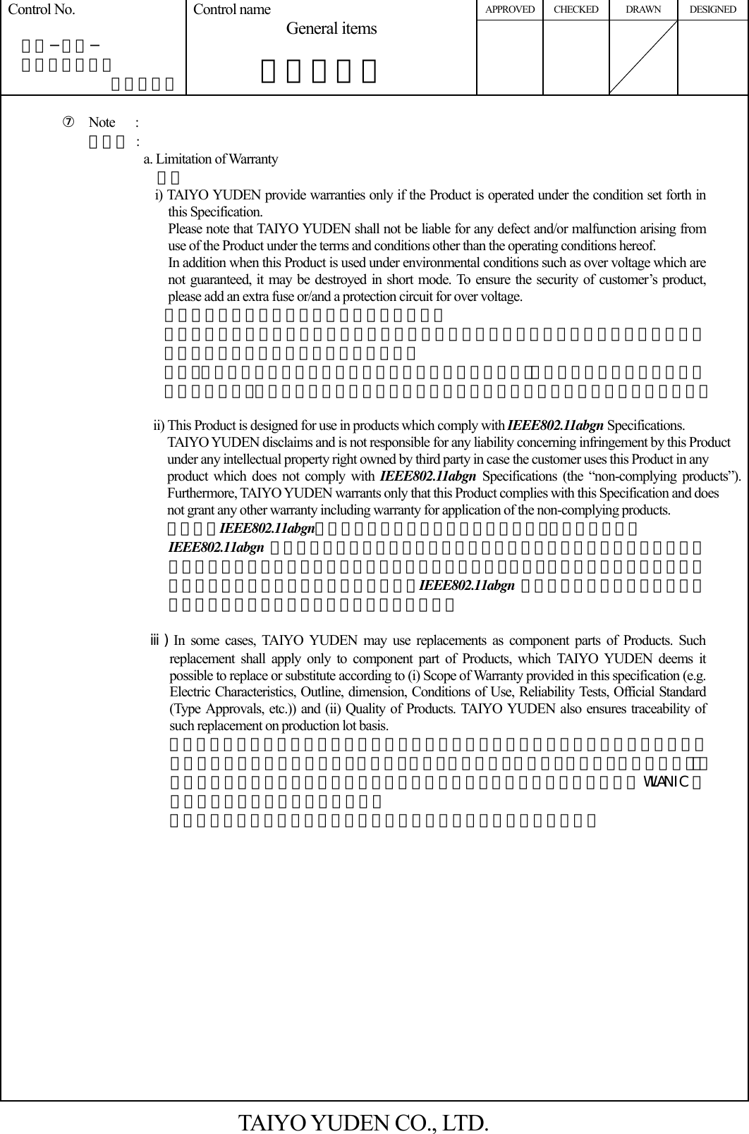 APPROVED CHECKED DRAWN DESIGNED Control No.   ＨＤ−ＡＧ−  Ａ１０００３７ （２／５） Control name General items       一般事項書          ⑦ Note   : その他 : a. Limitation of Warranty 保証 i) TAIYO YUDEN provide warranties only if the Product is operated under the condition set forth in this Specification. Please note that TAIYO YUDEN shall not be liable for any defect and/or malfunction arising from use of the Product under the terms and conditions other than the operating conditions hereof. In addition when this Product is used under environmental conditions such as over voltage which are not guaranteed, it may be destroyed in short mode. To ensure the security of customer’s product, please add an extra fuse or/and a protection circuit for over voltage. 本製品の保証使用条件は本仕様書の通りです。 本保証条件以外の条件で御使用になった結果発生した不良・不具合につきましては、弊社は責任を負い兼ねますので御了承下さい。 また、過電圧等本保証条件以外の条件でご使用になった場合､ショートモードで破壊する場合があります。安全性の確保の為にフューズや過電流保護回路等の追加をお願い致します。  ii) This Product is designed for use in products which comply with IEEE802.11abgn Specifications.  TAIYO YUDEN disclaims and is not responsible for any liability concerning infringement by this Product under any intellectual property right owned by third party in case the customer uses this Product in any   product which does not comply with IEEE802.11abgn Specifications (the “non-complying products”). Furthermore, TAIYO YUDEN warrants only that this Product complies with this Specification and does   not grant any other warranty including warranty for application of the non-complying products. 本製品はIEEE802.11abgnの規格に従って製造された製品であり、本製品の用途が          IEEE802.11abgn 規格以外もしくは当該規格に従わない製品への使用の場合、弊社は第三者の知的財産権の侵害に基づくいかなる責任を負いません。また、弊社は本製品が本仕様書に準拠することのみを保証するもので、上記IEEE802.11abgn 規格外製品への応用についての保証等いかなる保証を行うものではありません。   ⅲ) In some cases, TAIYO YUDEN may use replacements as component parts of Products. Such replacement shall apply only to component part of Products, which TAIYO YUDEN deems it possible to replace or substitute according to (i) Scope of Warranty provided in this specification (e.g. Electric Characteristics, Outline, dimension, Conditions of Use, Reliability Tests, Official Standard (Type Approvals, etc.)) and (ii) Quality of Products. TAIYO YUDEN also ensures traceability of such replacement on production lot basis.                         本製品を構成する部材の一部について、代替品を使用する場合があります。代替使用は、本仕様書に記載された保証範囲（特性、外形、使用条件、信頼性、公的規格（電波法等））、および品質に照らし、弊社にて代替（完全な置換え）が可能と判断致しましたWLAN IC 以外の部材を対象とさせて頂きます。 尚、使用した部材種についての追跡性は製造ロット毎に確保されます。                 TAIYO YUDEN CO., LTD. 