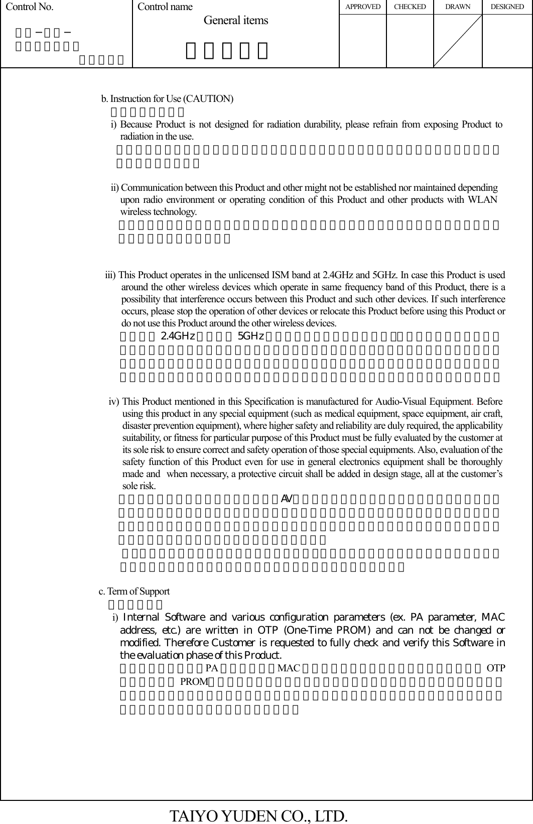 APPROVED CHECKED DRAWN DESIGNED Control No.   ＨＤ−ＡＧ−  Ａ１０００３７ （３／５） Control name General items       一般事項書          b. Instruction for Use (CAUTION)   使用上の注意事項 i) Because Product is not designed for radiation durability, please refrain from exposing Product to radiation in the use. 本製品は、耐放射線設計をしておりませんので、放射線のストレスを受ける環境下での使用は避けて下さい。  ii) Communication between this Product and other might not be established nor maintained depending upon radio environment or operating condition of this Product and other products with WLAN wireless technology. 本製品と本製品又は他製品の通信は、周囲の電波環境及び機器環境により確立又は維持し難くなることがあります。   iii) This Product operates in the unlicensed ISM band at 2.4GHz and 5GHz. In case this Product is used around the other wireless devices which operate in same frequency band of this Product, there is a possibility that interference occurs between this Product and such other devices. If such interference occurs, please stop the operation of other devices or relocate this Product before using this Product or do not use this Product around the other wireless devices. 本製品は 2.4GHz 帯および 5GHz 帯の周波数を使用しています。本製品を本製品と同じ周波数を使用した他の無線機器の周辺でご使用になりますと、本製品とかかる他の無線機器との間で電波干渉が発生する可能性があります。電波干渉が発生した場合、他の無線機器を停止するか、本製品の使用場所を変えるなど電波干渉の生じない環境でご使用下さい。  iv) This Product mentioned in this Specification is manufactured for Audio-Visual Equipment. Before using this product in any special equipment (such as medical equipment, space equipment, air craft, disaster prevention equipment), where higher safety and reliability are duly required, the applicability suitability, or fitness for particular purpose of this Product must be fully evaluated by the customer at its sole risk to ensure correct and safety operation of those special equipments. Also, evaluation of the safety function of this Product even for use in general electronics equipment shall be thoroughly made and when necessary, a protective circuit shall be added in design stage, all at the customer’s sole risk. 本仕様書に記載されている本製品は、AV 機器向けとして製造されております。従って、高度の安全性や信頼性が求められる医療用機器、宇宙用機器、あるいは防災機器等にお使いになるときには、本製品の適用可能性、相応性、特定目的に対する適合性をお客様の独自の責任で十分に評価、検討され、御判断下さい。 又、一般機器において御使用になる場合にも、お客様の独自の責任で十分な安全性評価を実施され、必要に応じて設計時に保護回路等を追加してください。  c. Term of Support   サポート条件 i)  Internal Software and various configuration parameters (ex. PA parameter, MAC address, etc.) are written in OTP (One-Time PROM) and can not be changed or modified. Therefore Customer is requested to fully check and verify this Software in the evaluation phase of this Product. 内蔵ソフトウェア、PA パラメータ、MAC アドレス等の設定データは読み取り専用の OTP（ワンタイム PROM）に書き込まれています。よって、内蔵ソフトウェアの変更はできません。つきましては、本製品採用のご検討段階におかれましては、十分な評価・ご検証をして頂けますよう、お願い申し上げます。        TAIYO YUDEN CO., LTD. 