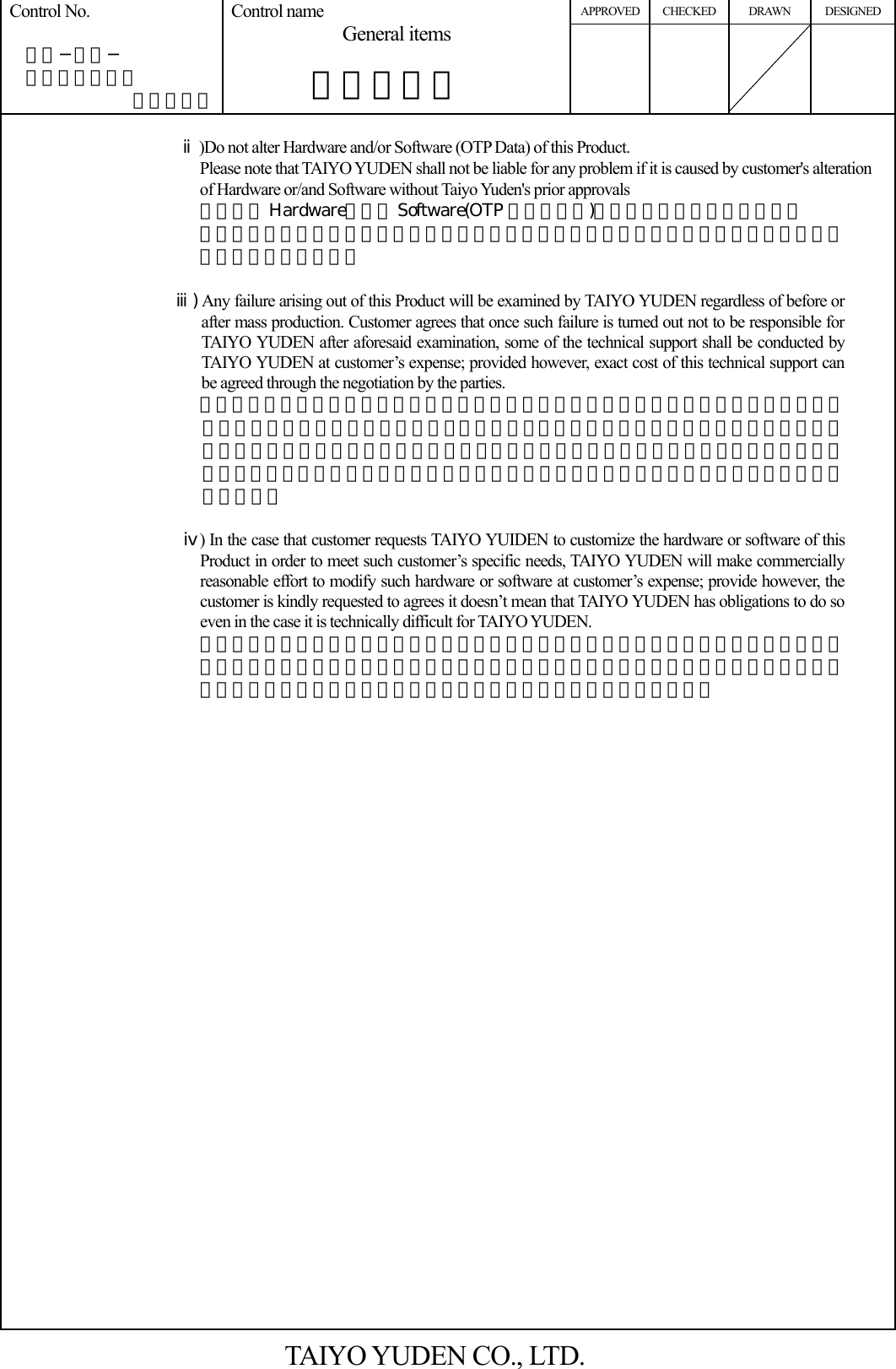 APPROVED CHECKED DRAWN DESIGNED Control No.   ＨＤ−ＡＧ−  Ａ１０００３７ （４／５） Control name General items       一般事項書      ⅱ)Do not alter Hardware and/or Software (OTP Data) of this Product. Please note that TAIYO YUDEN shall not be liable for any problem if it is caused by customer&apos;s alteration of Hardware or/and Software without Taiyo Yuden&apos;s prior approvals 本製品は Hardware、及び Software(OTP 格納データ)の変更は行わないで下さい。 弊社の許可なく変更した場合に、その変更によって生じたすべての問題に対して弊社は一切責任を負いません。  ⅲ) Any failure arising out of this Product will be examined by TAIYO YUDEN regardless of before or after mass production. Customer agrees that once such failure is turned out not to be responsible for TAIYO YUDEN after aforesaid examination, some of the technical support shall be conducted by TAIYO YUDEN at customer’s expense; provided however, exact cost of this technical support can be agreed through the negotiation by the parties. お客様にて、量産適用前後を問わず、本製品に起因する問題が生じた場合、弊社は問題解決のために要因の検討を行います。この結果、問題の要因が弊社にないことが判明した後のお客様へのサポートにつきましては、一部有償とさせて戴きますので、予めご了承願います。なお、この際のサポート費用につきましては、その都度両社協議の上、定めさせて頂きます。  ⅳ) In the case that customer requests TAIYO YUIDEN to customize the hardware or software of this Product in order to meet such customer’s specific needs, TAIYO YUDEN will make commercially reasonable effort to modify such hardware or software at customer’s expense; provide however, the customer is kindly requested to agrees it doesn’t mean that TAIYO YUDEN has obligations to do so even in the case it is technically difficult for TAIYO YUDEN. お客様の都合により、ハードウェアおよびソフトウェアのカスタム対応が必要となった場合、弊社はお客様の依頼により、有償にて本対応を行います。但し、カスタムの内容によりましては、対応できない場合がありますので、予めご了承ください。   TAIYO YUDEN CO., LTD. 