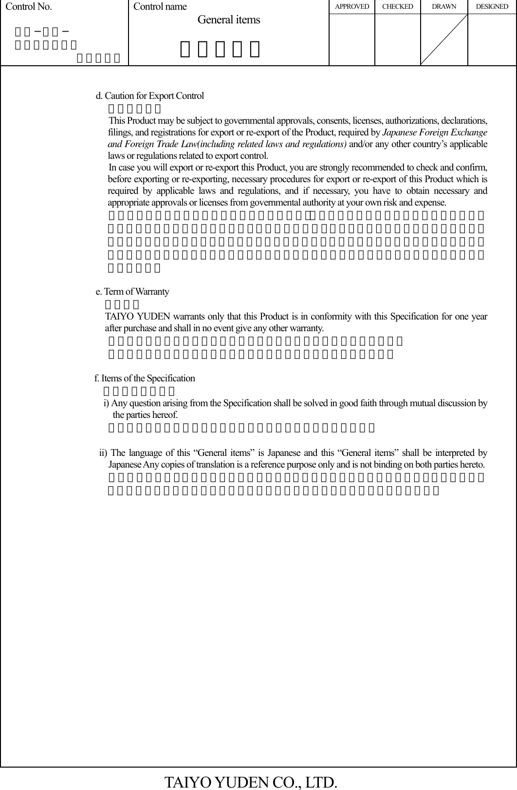 APPROVED CHECKED DRAWN DESIGNED Control No.   ＨＤ−ＡＧ−  Ａ１０００３７ （５／５） Control name General items       一般事項書       d. Caution for Export Control 輸出注意事項 This Product may be subject to governmental approvals, consents, licenses, authorizations, declarations, filings, and registrations for export or re-export of the Product, required by Japanese Foreign Exchange and Foreign Trade Law(including related laws and regulations) and/or any other country’s applicable laws or regulations related to export control. In case you will export or re-export this Product, you are strongly recommended to check and confirm, before exporting or re-exporting, necessary procedures for export or re-export of this Product which is required by applicable laws and regulations, and if necessary, you have to obtain necessary and appropriate approvals or licenses from governmental authority at your own risk and expense. 本製品は、日本国の「外国為替及び外国貿易法」（関連法令・規則を含む）及び／又は諸外国の輸出管理関連法規に基づく輸出（再輸出を含む）申請、承認又は許可の対象となる場合があります。本製品を輸出（再輸出）する場合には、必ず事前にこれら関連法規が定める手続をご確認頂き、必要な場合には、お客様の責任と費用において、適切な承認・許可をお取りください。  e. Term of Warranty  保証期間 TAIYO YUDEN warrants only that this Product is in conformity with this Specification for one year after purchase and shall in no event give any other warranty. 弊社は納入後一年間、本製品が本仕様書を満足することを保証します。 本仕様に記載のない事項については協議の上解決するものとします。  f. Items of the Specification   仕様書の記載事項 i) Any question arising from the Specification shall be solved in good faith through mutual discussion by the parties hereof. 本仕様書に疑義の生じた場合は、打ち合わせにより解決します。  ii) The language of this “General items” is Japanese and this “General items” shall be interpreted by Japanese Any copies of translation is a reference purpose only and is not binding on both parties hereto.   本一般事項書は、日本語の記載を主文とし、日本語で解釈されるものとする。翻訳による服本はあくまで参照の目的のみであり、両当事者を法的に拘束するものではない。   TAIYO YUDEN CO., LTD. 