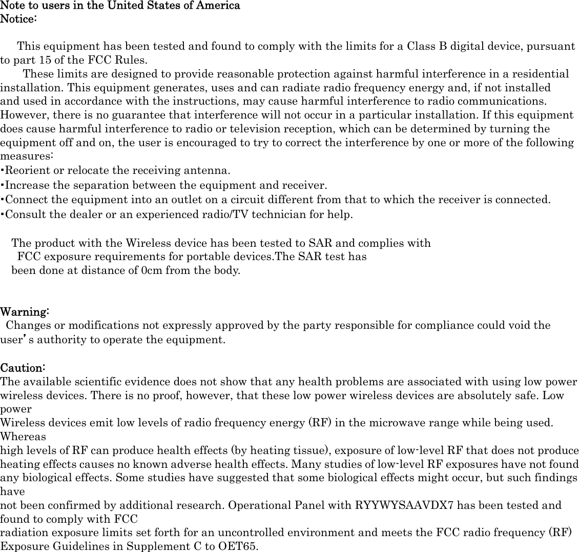   Note to users in the United States of America Notice:    This equipment has been tested and found to comply with the limits for a Class B digital device, pursuant to part 15 of the FCC Rules.   These limits are designed to provide reasonable protection against harmful interference in a residential installation. This equipment generates, uses and can radiate radio frequency energy and, if not installed and used in accordance with the instructions, may cause harmful interference to radio communications. However, there is no guarantee that interference will not occur in a particular installation. If this equipment does cause harmful interference to radio or television reception, which can be determined by turning the equipment off and on, the user is encouraged to try to correct the interference by one or more of the following measures: ･Reorient or relocate the receiving antenna. ･Increase the separation between the equipment and receiver. ･Connect the equipment into an outlet on a circuit different from that to which the receiver is connected. ･Consult the dealer or an experienced radio/TV technician for help.  The product with the Wireless device has been tested to SAR and complies with   FCC exposure requirements for portable devices.The SAR test has   been done at distance of 0cm from the body.   Warning:   Changes or modifications not expressly approved by the party responsible for compliance could void the   user’s authority to operate the equipment.  Caution: The available scientific evidence does not show that any health problems are associated with using low power wireless devices. There is no proof, however, that these low power wireless devices are absolutely safe. Low power Wireless devices emit low levels of radio frequency energy (RF) in the microwave range while being used. Whereas high levels of RF can produce health effects (by heating tissue), exposure of low-level RF that does not produce heating effects causes no known adverse health effects. Many studies of low-level RF exposures have not found any biological effects. Some studies have suggested that some biological effects might occur, but such findings have not been confirmed by additional research. Operational Panel with RYYWYSAAVDX7 has been tested and found to comply with FCC radiation exposure limits set forth for an uncontrolled environment and meets the FCC radio frequency (RF) Exposure Guidelines in Supplement C to OET65.   