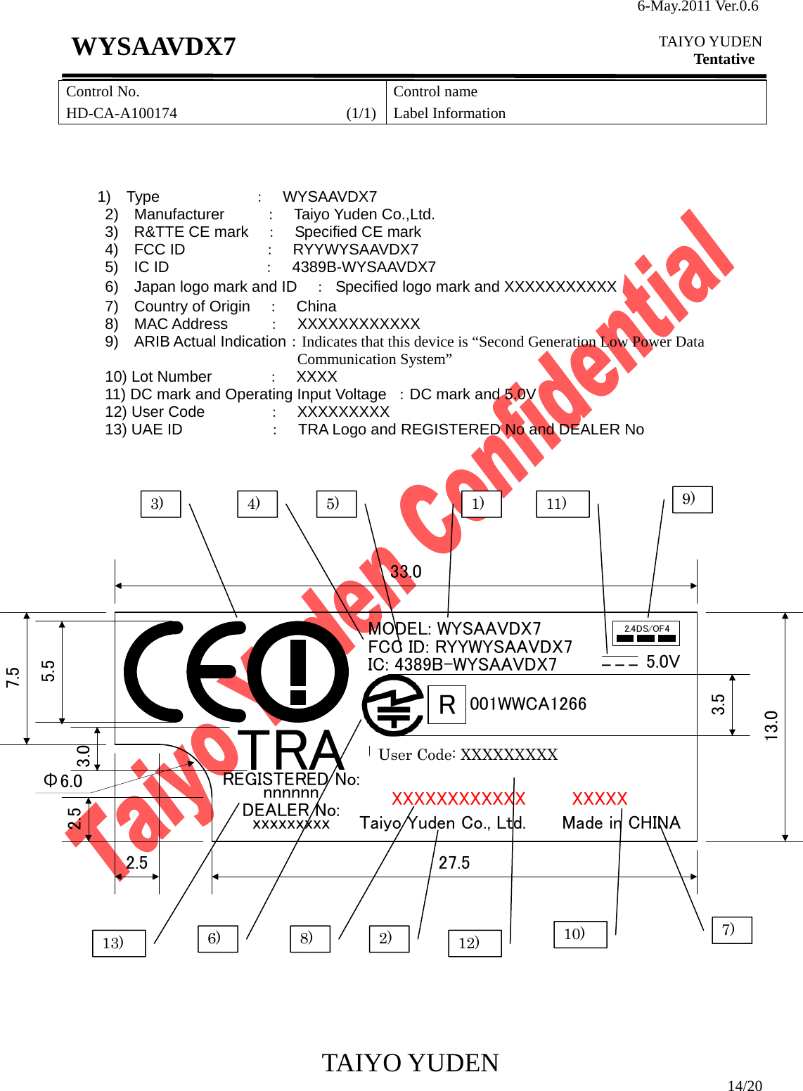 6-May.2011 Ver.0.6  TAIYO YUDEN Tentative TAIYO YUDEN  14/20 WYSAAVDX7 Control No. HD-CA-A100174                      (1/1)Control name Label Information                                                                       1)  Type            ：  WYSAAVDX7 2)  Manufacturer    ：  Taiyo Yuden Co.,Ltd. 3) R&amp;TTE CE mark ：    Specified CE mark     4)  FCC ID          ：  RYYWYSAAVDX7 5)  IC ID            ：  4389B-WYSAAVDX7 6)    Japan logo mark and ID    ：  Specified logo mark and XXXXXXXXXXX 7)  Country of Origin  ：  China 8)  MAC Address     ：  XXXXXXXXXXXX 9)  ARIB Actual Indication：Indicates that this device is “Second Generation Low Power Data Communication System” 10) Lot Number       ：  XXXX 11) DC mark and Operating Input Voltage  ：DC mark and 5.0V 12) User Code        ：  XXXXXXXXX 13) UAE ID           ：  TRA Logo and REGISTERED No and DEALER No                             1) 2) 3)  4)  5) 6) 7) 8) 9) 10) 11) MODEL: WYSAAVDX7FCC ID: RYYWYSAAVDX7IC: 4389B-WYSAAVDX7 WYSAAVDX7-XE2.4DS/OF45.0VMade in CHINATaiyo Yuden Co., Ltd.XXXXXXXXXXXX XXXXX7.533.013.027.52.52.5Φ6.05.53.0User Code:TRAREGISTERED No:nnnnnnDEALER No:xxxxxxxxxR001WWCA12663.512) 13) User Code: XXXXXXXXX 