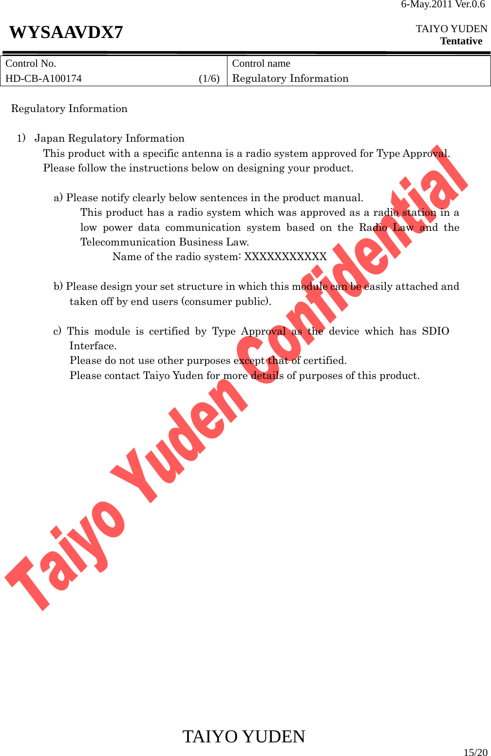 6-May.2011 Ver.0.6  TAIYO YUDEN Tentative TAIYO YUDEN  15/20 WYSAAVDX7 Control No. HD-CB-A100174                      (1/6)Control name Regulatory Information  Regulatory Information    1)  Japan Regulatory Information This product with a specific antenna is a radio system approved for Type Approval. Please follow the instructions below on designing your product.  a) Please notify clearly below sentences in the product manual. This product has a radio system which was approved as a radio station in a low power data communication system based on the Radio Law and the Telecommunication Business Law. Name of the radio system: XXXXXXXXXXX  b) Please design your set structure in which this module can be easily attached and taken off by end users (consumer public).  c) This module is certified by Type Approval as the device which has SDIO Interface.  Please do not use other purposes except that of certified. Please contact Taiyo Yuden for more details of purposes of this product.                        