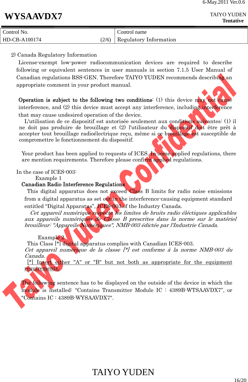 6-May.2011 Ver.0.6  TAIYO YUDEN Tentative TAIYO YUDEN  16/20 WYSAAVDX7 Control No. HD-CB-A100174                      (2/6)Control name Regulatory Information  2) Canada Regulatory Information  License-exempt low-power radiocommunication devices are required to describe following or equivalent sentences in user manuals in section 7.1.5 User Manual of Canadian regulations RSS-GEN. Therefore TAIYO YUDEN recommends describing an appropriate comment in your product manual.  Operation is subject to the following two conditions: (1) this device may not cause interference, and (2) this device must accept any interference, including interference that may cause undesired operation of the device. L&apos;utilisation de ce dispositif est autorisée seulement aux conditions suivantes: (1) il ne doit pas produire de brouillage et (2) l&apos;utilisateur du dispositif doit être prêt à accepter tout brouillage radioélectrique reçu, même si ce brouillage est susceptible de compromettre le fonctionnement du dispositif.  Your product has been applied to requests of ICES. In some applied regulations, there are mention requirements. Therefore please confirm applied regulations.  In the case of ICES-003: Example 1 Canadian Radio Interference Regulations This digital apparatus does not exceed Class B limits for radio noise emissions from a digital apparatus as set out in the interference-causing equipment standard entitled “Digital Apparatus”, ICES-003 of the Industry Canada. Cet appareil numérique respecte les limites de bruits radio éléctiques applicables aux appareils numériques de Classe B prescrites dans la norme sur le matériel brouilleur: &quot;Appareils Numériques&quot;, NMB-003 édictée par l&apos;Industrie Canada.  Example 2 This Class [*] digital apparatus complies with Canadian ICES-003. Cet appareil numérique de la classe [*] est conforme à la norme NMB-003 du Canada. [*] Insert either &quot;A&quot; or &quot;B&quot; but not both as appropriate for the equipment requirements.  The following sentence has to be displayed on the outside of the device in which the module is installed: “Contains Transmitter Module IC : 4389B-WTSAAVDX7”, or &quot;Contains IC : 4389B-WYSAAVDX7&quot;.         
