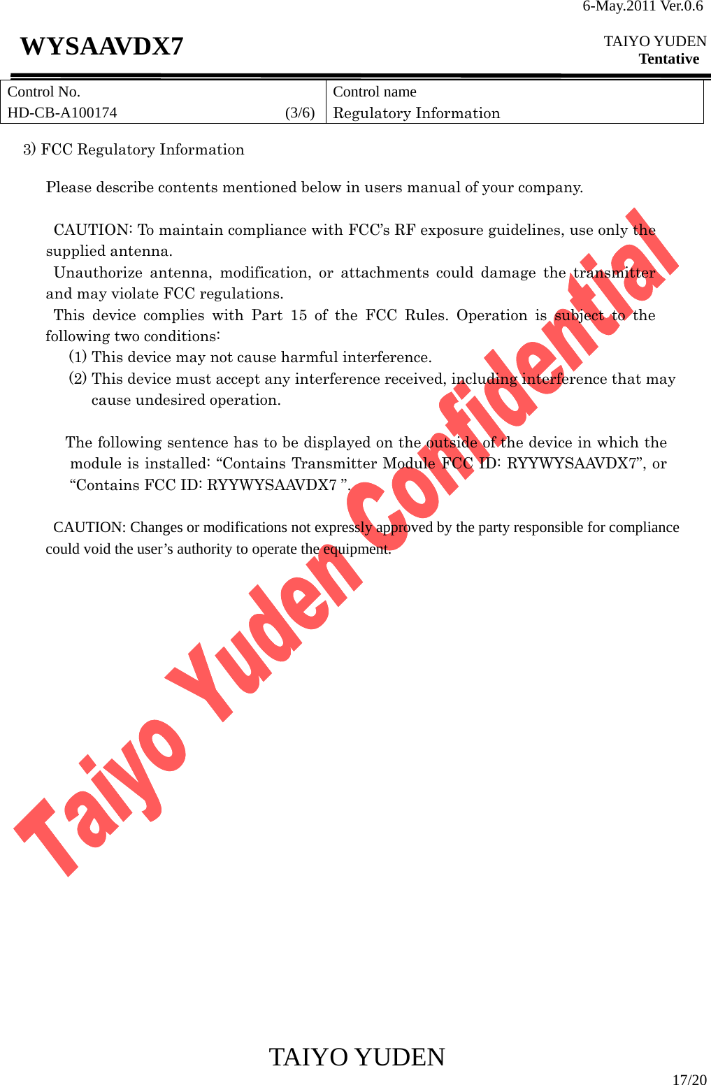 6-May.2011 Ver.0.6  TAIYO YUDEN Tentative TAIYO YUDEN  17/20 WYSAAVDX7  3) FCC Regulatory Information  Please describe contents mentioned below in users manual of your company.  CAUTION: To maintain compliance with FCC’s RF exposure guidelines, use only the supplied antenna. Unauthorize antenna, modification, or attachments could damage the transmitter and may violate FCC regulations. This device complies with Part 15 of the FCC Rules. Operation is subject to the following two conditions: (1) This device may not cause harmful interference.   (2) This device must accept any interference received, including interference that may cause undesired operation.  The following sentence has to be displayed on the outside of the device in which the module is installed: “Contains Transmitter Module FCC ID: RYYWYSAAVDX7”, or “Contains FCC ID: RYYWYSAAVDX7 ”.              CAUTION: Changes or modifications not expressly approved by the party responsible for compliance           could void the user’s authority to operate the equipment.                            Control No. HD-CB-A100174                      (3/6)Control name Regulatory Information 