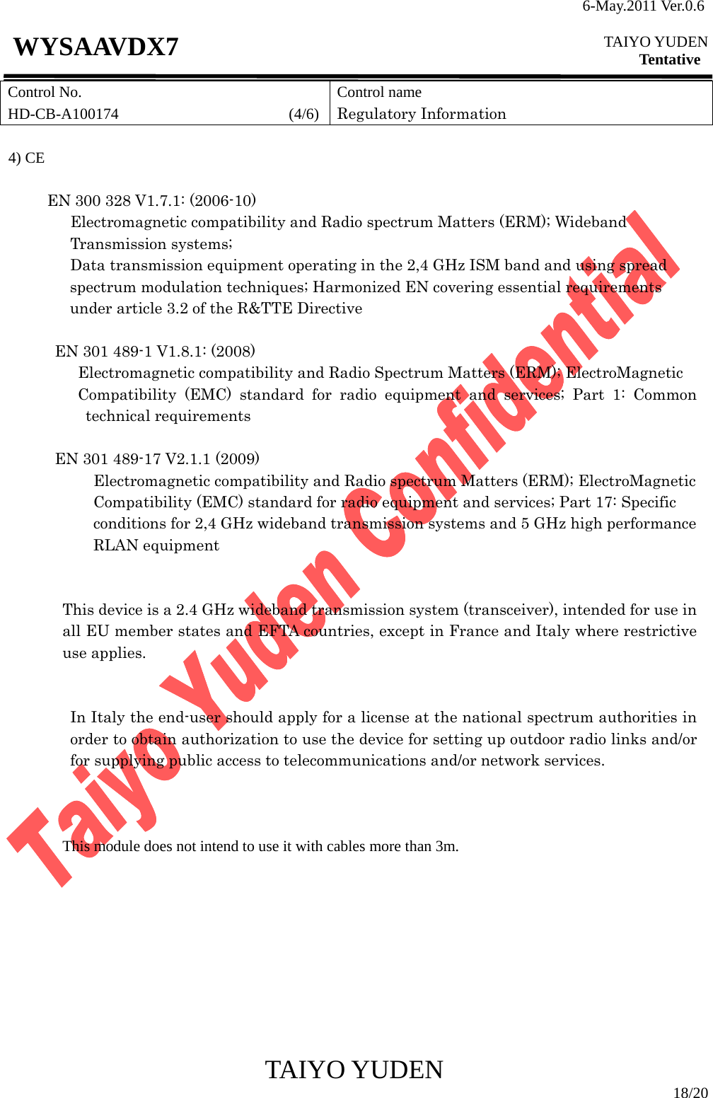 6-May.2011 Ver.0.6  TAIYO YUDEN Tentative TAIYO YUDEN  18/20 WYSAAVDX7 Control No. HD-CB-A100174                      (4/6)Control name Regulatory Information   4) CE         EN 300 328 V1.7.1: (2006-10)          Electromagnetic compatibility and Radio spectrum Matters (ERM); Wideband Transmission systems;                Data transmission equipment operating in the 2,4 GHz ISM band and using spread   spectrum modulation techniques; Harmonized EN covering essential requirements under article 3.2 of the R&amp;TTE Directive   EN 301 489-1 V1.8.1: (2008) Electromagnetic compatibility and Radio Spectrum Matters (ERM); ElectroMagnetic Compatibility (EMC) standard for radio equipment and services; Part 1: Common technical requirements  EN 301 489-17 V2.1.1 (2009)   Electromagnetic compatibility and Radio spectrum Matters (ERM); ElectroMagnetic   Compatibility (EMC) standard for radio equipment and services; Part 17: Specific   conditions for 2,4 GHz wideband transmission systems and 5 GHz high performance   RLAN equipment    This device is a 2.4 GHz wideband transmission system (transceiver), intended for use in all EU member states and EFTA countries, except in France and Italy where restrictive use applies.   In Italy the end-user should apply for a license at the national spectrum authorities in order to obtain authorization to use the device for setting up outdoor radio links and/or for supplying public access to telecommunications and/or network services.                    This module does not intend to use it with cables more than 3m.          