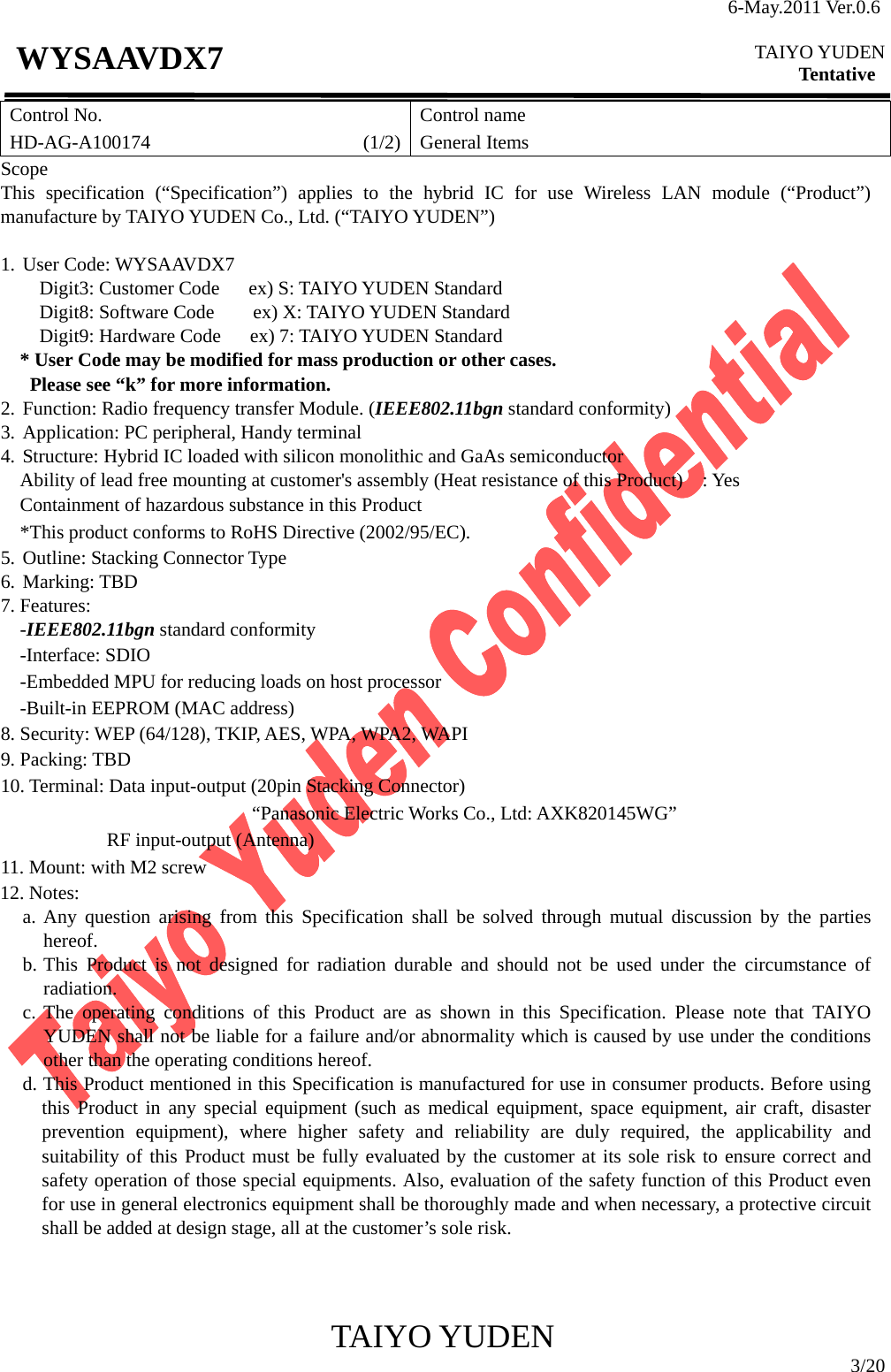 6-May.2011 Ver.0.6  TAIYO YUDEN Tentative TAIYO YUDEN  3/20 WYSAAVDX7 Control No. HD-AG-A100174                      (1/2)Control name General Items Scope This specification (“Specification”) applies to the hybrid IC for use Wireless LAN module (“Product”) manufacture by TAIYO YUDEN Co., Ltd. (“TAIYO YUDEN”)  1. User Code: WYSAAVDX7     Digit3: Customer Code   ex) S: TAIYO YUDEN Standard     Digit8: Software Code    ex) X: TAIYO YUDEN Standard     Digit9: Hardware Code   ex) 7: TAIYO YUDEN Standard * User Code may be modified for mass production or other cases.   Please see “k” for more information. 2. Function: Radio frequency transfer Module. (IEEE802.11bgn standard conformity) 3. Application: PC peripheral, Handy terminal 4. Structure: Hybrid IC loaded with silicon monolithic and GaAs semiconductor     Ability of lead free mounting at customer&apos;s assembly (Heat resistance of this Product)    : Yes Containment of hazardous substance in this Product *This product conforms to RoHS Directive (2002/95/EC). 5. Outline: Stacking Connector Type 6. Marking: TBD 7. Features: -IEEE802.11bgn standard conformity -Interface: SDIO -Embedded MPU for reducing loads on host processor -Built-in EEPROM (MAC address) 8. Security: WEP (64/128), TKIP, AES, WPA, WPA2, WAPI 9. Packing: TBD 10. Terminal: Data input-output (20pin Stacking Connector) “Panasonic Electric Works Co., Ltd: AXK820145WG”            RF input-output (Antenna) 11. Mount: with M2 screw 12. Notes: a. Any question arising from this Specification shall be solved through mutual discussion by the parties    hereof. b. This Product is not designed for radiation durable and should not be used under the circumstance of radiation. c. The operating conditions of this Product are as shown in this Specification. Please note that TAIYO YUDEN shall not be liable for a failure and/or abnormality which is caused by use under the conditions other than the operating conditions hereof. d. This Product mentioned in this Specification is manufactured for use in consumer products. Before using this Product in any special equipment (such as medical equipment, space equipment, air craft, disaster prevention equipment), where higher safety and reliability are duly required, the applicability and suitability of this Product must be fully evaluated by the customer at its sole risk to ensure correct and safety operation of those special equipments. Also, evaluation of the safety function of this Product even for use in general electronics equipment shall be thoroughly made and when necessary, a protective circuit shall be added at design stage, all at the customer’s sole risk.    